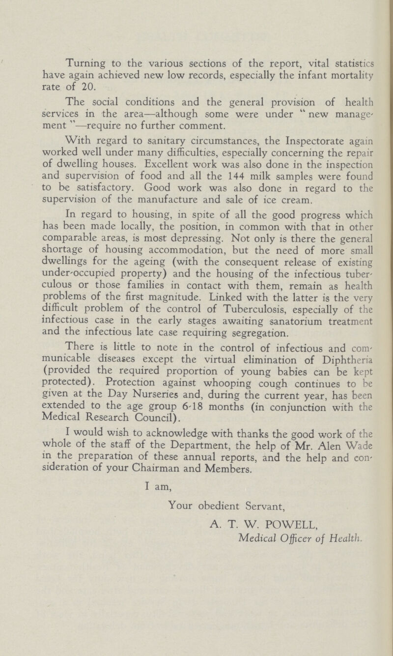 Turning to the various sections of the report, vital statistics have again achieved new low records, especially the infant mortality rate of 20. The social conditions and the general provision of health services in the area—although some were under new manage men —require no further comment. With regard to sanitary circumstances, the Inspectorate again worked well under many difficulties, especially concerning the repair of dwelling houses. Excellent work was also done in the inspection and supervision of food and all the 144 milk samples were found to be satisfactory. Good work was also done in regard to the supervision of the manufacture and sale of ice cream. In regard to housing, in spite of all the good progress which has been made locally, the position, in common with that in other comparable areas, is most depressing. Not only is there the general shortage of housing accommodation, but the need of more small dwellings for the ageing (with the consequent release of existing under-occupied property) and the housing of the infectious tuber culous or those families in contact with them, remain as health problems of the first magnitude. Linked with the latter is the very difficult problem of the control of Tuberculosis, especially of the infectious case in the early stages awaiting sanatorium treatment and the infectious late case requiring segregation. There is little to note in the control of infectious and com municable diseases except the virtual elimination of Diphtheria (provided the required proportion of young babies can be kept protected). Protection against whooping cough continues to be given at the Day Nurseries and, during the current year, has been extended to the age group 6-18 months (in conjunction with the Medical Research Council). I would wish to acknowledge with thanks the good work of the whole of the staff of the Department, the help of Mr. Alen Wade in the preparation of these annual reports, and the help and con sideration of your Chairman and Members. I am, Your obedient Servant, A. T. W. POWELL, Medical Officer of Health.