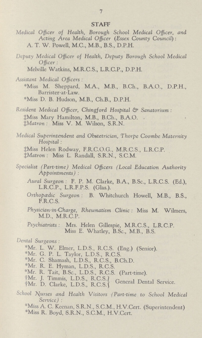 7 STAFF Medical Officer of Health, Borough School Medical Officer, and Acting Area Medical Officer (Essex County Council): A. T. W. Powell, M.C., M.B., B.S., D.P.H. Deputy Medical Officer of Health, Deputy Borough School Medical Officer Melville Watkins, M.R.C.S., L.R.C.P., D.P.H. Assistant Medical Officers * Miss M. Sheppard, M.A., M.B., B.Ch., B.A.O., D.P.H., Barrister-at-Law. * Miss D. B. Hudson, M.B., Ch.B., D.P.H. Resident Medical Officer, Chingford Hospital & Sanatorium ‡ Miss Mary Hamilton, M.B., B.Ch., B.A.O. ‡ Matron Miss V. M. Wilson, S.R.N. Medical Superintendent and Obstetrician, Thorpe Coombe Maternity Hospital: ‡ Miss Helen Rodway, F.R.C.O.G., M.R.C.S., L.R.C.P. ‡ Matron: Miss L. Randall, S.R.N., S.C.M. Specialist (Part-time) Medical Officers (Local Education Authority Appointments) Aural Surgeon F. P. M. Clarke, B.A., B.Sc., L.R.C.S. (Ed.), L.R.C.P., L.R.F.P.S. (Glas.). Orthopaedic Surgeon B. Whitchurch Howell, M.B., B.S., F.R.C.S. Physician-in-Charge, Rheumatism Clinic Miss M. Wilmers, M.D., M.R.C.P. Psychiatrists Mrs. Helen Gillespie, M.R.C.S., L.R.C.P. Miss E. Whatley, B.Sc., M.B., B.S. Dental Surgeons * Mr. L. W. Elmer, L.D.S., R.C.S. (Eng.) (Senior). * Mr. G. P. L. Taylor, L.D.S., R.C.S. * Mr. C. Shamash, L.D.S., R.C.S., B.Ch.D. * Mr. R. E. Hyman, L.D.S., R.C.S. * Mr. R. Tait, B.Sc., L.D.S., R.C.S. (Part-time). † Mr. J. Timmis, L.D.S., R.C.S. † Mr. D. Clarke, L.D.S., R.C.S. General Dental Service. School purses and Health Visitors (Part-time to School Medical Service) * Miss A. C. Keenan, S.R.N., S.C.M., H.V.Cert. (Superintendent) * Miss R. Boyd, S.R.N., S.C.M., H.V.Cert.
