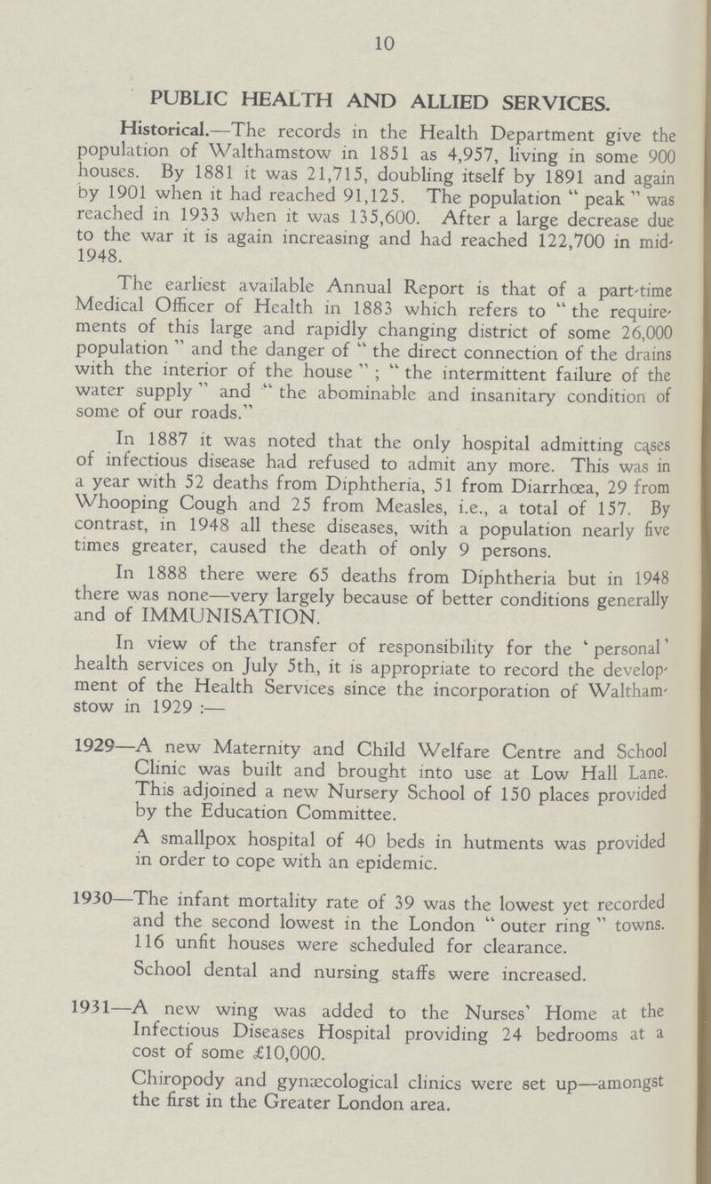 10 PUBLIC HEALTH AND ALLIED SERVICES. Historical.—The records in the Health Department give the population of Walthamstow in 1851 as 4,957, living in some 900 houses. By 1881 it was 21,715, doubling itself by 1891 and again by 1901 when it had reached 91,125. The population peak was reached in 1933 when it was 135,600. After a large decrease due to the war it is again increasing and had reached 122,700 in mid 1948. The earliest available Annual Report is that of a part-time Medical Officer of Health in 1883 which refers to the require ments of this large and rapidly changing district of some 26,000 population and the danger of the direct connection of the drains with the interior of the house; the intermittent failure of the water supply and the abominable and insanitary condition of some of our roads. In 1887 it was noted that the only hospital admitting cases of infectious disease had refused to admit any more. This was in a year with 52 deaths from Diphtheria, 51 from Diarrhoea, 29 from Whooping Cough and 25 from Measles, i.e., a total of 157. By contrast, in 1948 all these diseases, with a population nearly five times greater, caused the death of only 9 persons. In 1888 there were 65 deaths from Diphtheria but in 1948 there was none—very largely because of better conditions generally and of IMMUNISATION. In view of the transfer of responsibility for the 'personal' health services on July 5th, it is appropriate to record the develop ment of the Health Services since the incorporation of Waltham stow in 1929— 1929—A new Maternity and Child Welfare Centre and School Clinic was built and brought into use at Low Hall Lane. This adjoined a new Nursery School of 150 places provided by the Education Committee. A smallpox hospital of 40 beds in hutments was provided in order to cope with an epidemic. 1930—The infant mortality rate of 39 was the lowest yet recorded and the second lowest in the London  outer ring  towns. 116 unfit houses were scheduled for clearance. School dental and nursing staffs were increased. 1931—A new wing was added to the Nurses' Home at the Infectious Diseases Hospital providing 24 bedrooms at a cost of some £10,000. Chiropody and gynaecological clinics were set up—amongst the first in the Greater London area.