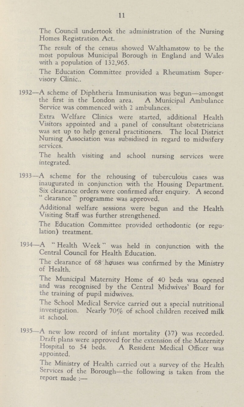 11 The Council undertook the administration of the Nursing Homes Registration Act. The result of the census showed Walthamstow to be the most populous Municipal Borough in England and Wales with a population of 132,965. The Education Committee provided a Rheumatism Super visory Clinic 1932—A scheme of Diphtheria Immunisation was begun—amongst the first in the London area. A Municipal Ambulance Service was commenced with 2 ambulances. Extra Welfare Clinics were started, additional Health Visitors appointed and a panel of consultant obstetricians was set up to help general practitioners. The local District Nursing Association was subsidised in regard to midwifery services. The health visiting and school nursing services were integrated. 1933—A scheme for the rehousing of tuberculous cases was inaugurated in conjunction with the Housing Department. Six clearance orders were confirmed after enquiry. A second clearance programme was approved. Additional welfare sessions were begun and the Health Visiting Staff was further strengthened. The Education Committee provided orthodontic (or regu lation) treatment. 1934—A Health Week was held in conjunction with the Central Council for Health Education. The clearance of 68 horuses was confirmed by the Ministry of Health. The Municipal Maternity Home of 40 beds was opened and was recognised by the Central Midwives' Board for the training of pupil midwives. The School Medical Service carried out a special nutritional investigation. Nearly 70% of school children received milk at school. 1935—A new low record of infant mortality (37) was recorded. Draft plans were approved for the extension of the Maternity Hospital to 54 beds. A Resident Medical Officer was appointed. The Ministry of Health carried out a survey of the Health Services of the Borough—the following is taken from the report made—