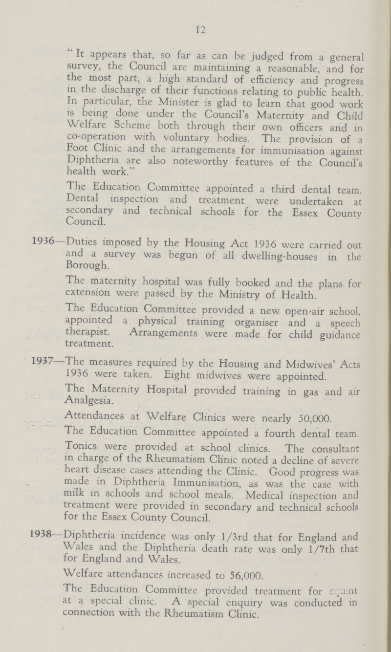 12 It appears that, so far as can be judged from a general survey, the Council are maintaining a reasonable, and for the most part, a high standard of efficiency and progress in the discharge of their functions, relating to public health. In particular, the Minister is glad to learn that good work is being done under the Council's Maternity and Child Welfare Scheme both through their own officers and in co-operation with voluntary bodies. The provision of a Foot Clinic and the arrangements for immunisation against Diphtheria are also noteworthy features of the Council's health work. The Education Committee appointed a third dental team. Dental inspection and treatment were undertaken at secondary and technical schools for the Essex County Council. 1936—Duties imposed by the Housing Act 1936 were carried out and a survey was begun of all dwelling-houses in the Borough. The maternity hospital was fully booked and the plans for extension were passed by the Ministry of Health. The Education Committee provided a new open-air school, appointed a physical training organiser and a speech therapist. Arrangements were made for child guidance treatment. 1937—The measures required by the Housing and Midwives' Acts 1936 were taken. Eight midwives were appointed. The Maternity Hospital provided training in gas and air Analgesia. Attendances at Welfare Clinics were nearly 50,000. The Education Committee appointed a fourth dental team. Tonics were provided at school clinics. The consultant in charge of the Rheumatism Clinic noted a decline of severe heart disease cases attending the Clinic. Good progress was made in Diphtheria Immunisation, as was the case with milk in schools and school meals. Medical inspection and treatment were provided in secondary and technical schools for the Essex County Council. 1938—Diphtheria incidence was only l/3rd that for England and Wales and the Diphtheria death rate was only l/7th that for England and Wales. Welfare attendances increased to 56,000. The Education Committee provided treatment for squint at a special clinic. A special enquiry was conducted in connection with the Rheumatism Clinic.