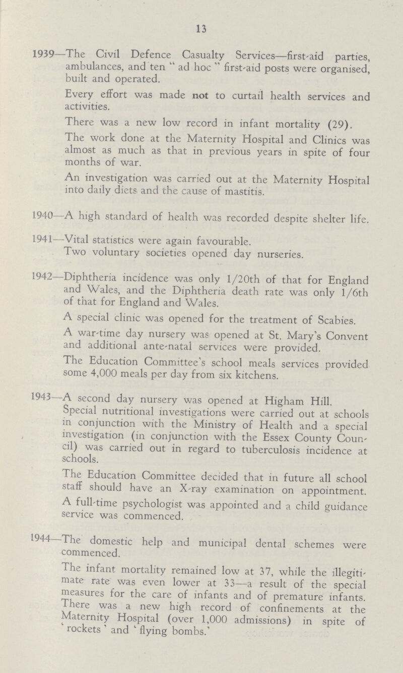 13 1939—The Civil Defence Casualty Services—first-aid parties, ambulances, and ten ad hoc first-aid posts were organised, built and operated. Every effort was made not to curtail health services and activities. There was a new low record in infant mortality (29). The work done at the Maternity Hospital and Clinics was almost as much as that in previous years in spite of four months of war. An investigation was carried out at the Maternity Hospital into daily diets and the cause of mastitis. 1940—A high standard of health was recorded despite shelter life. 1941—Vital statistics were again favourable. Two voluntary societies opened day nurseries. 1942—Diphtheria incidence was only l/20th of that for England and Wales, and the Diphtheria death rate was only l/6th of that for England and Wales. A special clinic was opened for the treatment of Scabies. A war-time day nursery was opened at St. Mary's Convent and additional ante-natal services were provided. The Education Committee's school meals services provided some 4,000 meals per day from six kitchens. 1943—A second day nursery was opened at Higham Hill. Special nutritional investigations were carried out at schools in conjunction with the Ministry of Health and a special investigation (in conjunction with the Essex County Coun cil) was carried out in regard to tuberculosis incidence at schools. The Education Committee decided that in future all school staff should have an X-ray examination on appointment. A full-time psychologist was appointed and a child guidance service was commenced. 1944—The domestic help and municipal dental schemes were commenced. The infant mortality remained low at 37, while the illegiti mate rate was even lower at 33—a result of the special measures for the care of infants and of premature; infants. There was a new high record of confinements at the Maternity Hospital (over 1,000 admissions) in spite of rockets ' and ' flying bombs.'