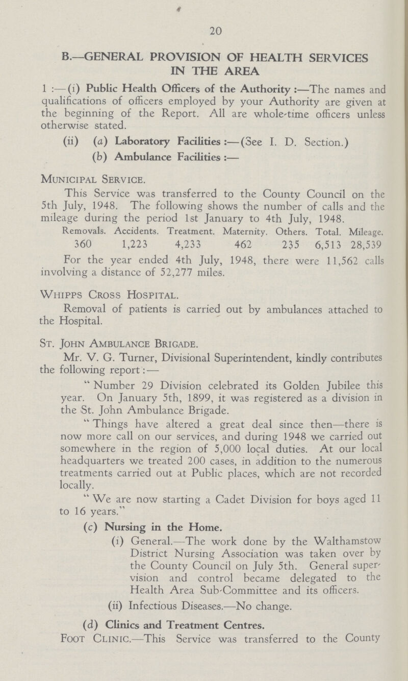20 B.—GENERAL PROVISION OF HEALTH SERVICES IN THE AREA 1:—(1) Public Health Officers of the Authority:—The names and qualifications of officers employed by your Authority are given at the beginning of the Report. All are whole-time officers unless otherwise stated. (ii) (a) Laboratory Facilities:—(See I. D. Section.) (b) Ambulance Facilities:— Municipal Service. This Service was transferred to the County Council on the 5th July, 1948. The following shows the number of calls and the mileage during the period 1st January to 4th July, 1948. Removals. Accidents. Treatment. Maternity. Others. Total. Mileage. 360 1,223 4,233 462 235 6,513 28,539 For the year ended 4th July, 1948, there were 11,562 calls involving a distance of 52,277 miles. Whipps Cross Hospital. Removal of patients is carried out by ambulances attached to the Hospital. St. John Ambulance Brigade. Mr. V. G. Turner, Divisional Superintendent, kindly contributes the following report:— Number 29 Division celebrated its Golden Jubilee this year. On January 5th, 1899, it was registered as a division in the St. John Ambulance Brigade. Things have altered a great deal since then—there is now more call on our services, and during 1948 we carried out somewhere in the region of 5,000 local duties. At our local headquarters we treated 200 cases, in addition to the numerous treatments carried out at Public places, which are not recorded locally. We are now starting a Cadet Division for boys aged 11 to 16 years. (c) Nursing in the Home. (i) General.—The work done by the Walthamstow District Nursing Association was taken over by the County Council on July 5th. General super vision and control became delegated to the Health Area Sub-Committee and its officers. (ii) Infectious Diseases.—No change. (d) Clinics and Treatment Centres. Foot Clinic.—This Service was transferred to the County