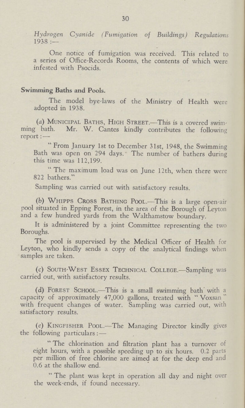 30 Hydrogen Cyanide (Fumigation of Buildings) Regulations 1938 :— One notice of fumigation was received. This related to a series of Office-Records Rooms, the contents of which were infested with Psocids. Swimming Baths and Pools. The model bye-laws of the Ministry of Health were adopted in 1938. (a) Municipal Baths, High Street.—This is a covered swim ming bath. Mr. W. Cantes kindly contributes the following report: — From January 1st to December 31st, 1948, the Swimming Bath was open on 294 days. The number of bathers during this time was 112,199. The maximum load was on June 12th, when there were 822 bathers. Sampling was carried out with satisfactory results. (b) Whipps Cross Bathing Pool.—This is a large open-air pool situated in Epping Forest, in the area of the Borough of Leyton and a few hundred yards from the Walthamstow boundary. It is administered by a joint Committee representing the two Boroughs. The pool is supervised by the Medical Officer of Health for Leyton, who kindly sends a copy of the analytical findings when samples are taken. (c) South-West Essex Technical College.—Sampling was carried out, with satisfactory results. (d) Forest School.—This is a small swimming bath with a capacity of approximately 47,000 gallons, treated with Voxsan with frequent changes of water. Sampling was carried out, with satisfactory results. (e) Kingfisher Pool.—The Managing Director kindly gives the following particulars : — The chlorination and filtration plant has a turnover of eight hours, with a possible speeding up to six hours. 0.2 parts per million of free chlorine are aimed at for the deep end and 0.6 at the shallow end. The plant was kept in operation all day and night over the week-ends, if found necessary.