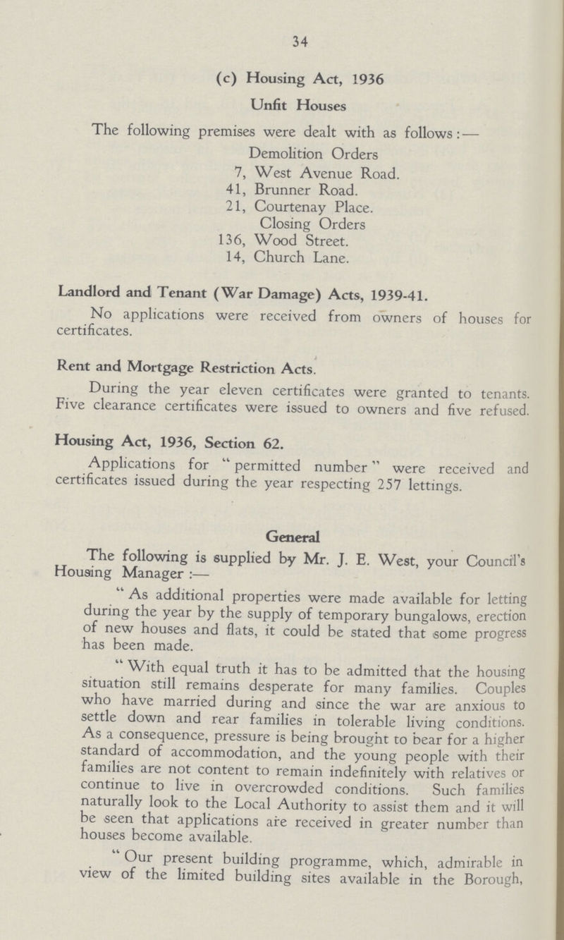 34 (c) Housing Act, 1936 Unfit Houses The following premises were dealt with as follows:— Demolition Orders 7, West Avenue Road. 41, Brunner Road. 21, Courtenay Place. Closing Orders 136, Wood Street. 14, Church Lane. Landlord and Tenant (War Damage) Acts, 1939-41. No applications were received from owners of houses for certificates. Rent and Mortgage Restriction Acts. During the year eleven certificates were granted to tenants. Five clearance certificates were issued to owners and five refused. Housing Act, 1936, Section 62. Applications for permitted number were received and certificates issued during the year respecting 257 lettings. General The following is supplied by Mr. J. E. West, your Council's Housing Manager :— As additional properties were made available for letting during the year by the supply of temporary bungalows, erection of new houses and flats, it could be stated that some progress has been made. With equal truth it has to be admitted that the housing situation still remains desperate for many families. Couples who have married during and since the war are anxious to settle down and rear families in tolerable living conditions. As a consequence, pressure is being brought to bear for a higher standard of accommodation, and the young people with their families are not content to remain indefinitely with relatives or continue to live in overcrowded conditions. Such families naturally look to the Local Authority to assist them and it will be seen that applications are received in greater number than houses become available. Our present building programme, which, admirable in view of the limited building sites available in the Borough,