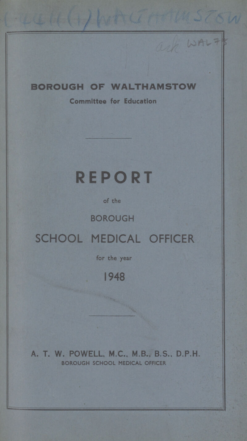 WAL 75 BOROUGH OF WALTHAMSTOW Committee for Education REPORT of the BOROUGH SCHOOL MEDICAL OFFICER for the year 1948 A. T. W. POWELL, M.C., M.B., B.S., D.P.H. BOROUGH SCHOOL MEDICAL OFFICER