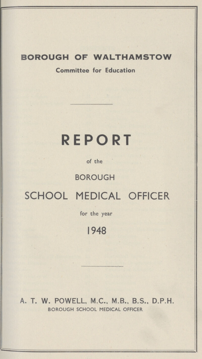 BOROUGH OF WALTHAMSTOW Committee for Education REPORT of the BOROUGH SCHOOL MEDICAL OFFICER for the year 1948 A. T. W. POWELL, M.C., M.B., B.S., D.P.H. BOROUGH SCHOOL MEDICAL OFFICER