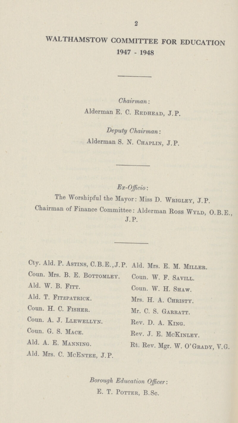 2 WALTHAMSTOW COMMITTEE FOR EDUCATION 1947 - 1948 Chairman: Alderman E. C. Redhead, J.P. Deputy Chairman: Alderman S. N. Chaplin, J. P. Ex-Officio: The Worshipful the Mayor: Miss D. Wrigley, J.P. Chairman of Finance Committee: Alderman Ross Wyld, O.B.E., J. P. Cty. Ald. P. Astins, C.B.E.,J.P. Coun. Mrs. B. E. Bottomley. Ald. W. B. Fitt. Ald. T. Fitzpatrick. Coun. H. C. Fisher. Coun. A. J. Llewellyn. Coun. G. S. Mace. Ald. A. E. Manning. Ald. Mrs. C. McEntee, J. P. Ald. Mrs. E. M. Miller. Coun. W. F. Savill. Coun. W. H. Shaw. Mrs. H. A. Christy. Mr. C. S. Garratt. Rev. D. A. King. Rev. J. E. McKinley. Rt. Rev. Mgr. W. O'Grady, V.G. Borough Education Officer: E. T. Potter, B.Sc.
