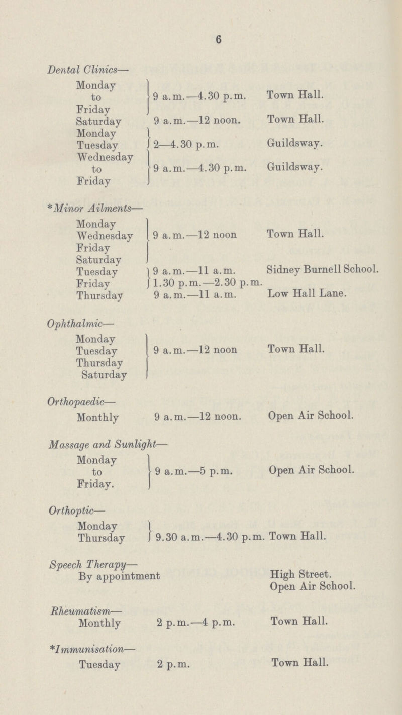 6 Dental Clinics— Monday to Friday Saturday Monday Tuesday J Wednesday to Friday *Minor Ailments— Monday Wednesday Friday Saturday Tuesday } Friday Thursday Ophthalmic— Monday Tuesday Thursday Saturday Orthopaedic— Monthly Massage and Sunlight— Monday to Friday. Orthoptic— Monday Thursday J Speech Therapy— By appointment Rheumatism— Monthly *1 mmunisation— Tuesday 9 a.m.—4.30 p.m. 9 a.m.—12 noon. 2—4.30 p.m. 9 a.m.—4.30 p.m. 9 a.m.—12 noon 9 a.m.—11 a.m. 1.30 p.m.—2.30 p.m. 9 a.m.—11 a.m. 9 a.m.—12 noon 9 a.m.—12 noon. 9 a.m.—5 p.m. 9.30 a.m.—4.30 p.m. 2 p.m.—4 p.m. 2 p.m. Town Hall. Town Hall. Guildsway. Guildsway. Town Hall. Sidney Burnell School. Low Hall Lane. Town Hall. Open Air School. Open Air School. Town Hall. High Street. Open Air School. Town Hall. Town Hall.