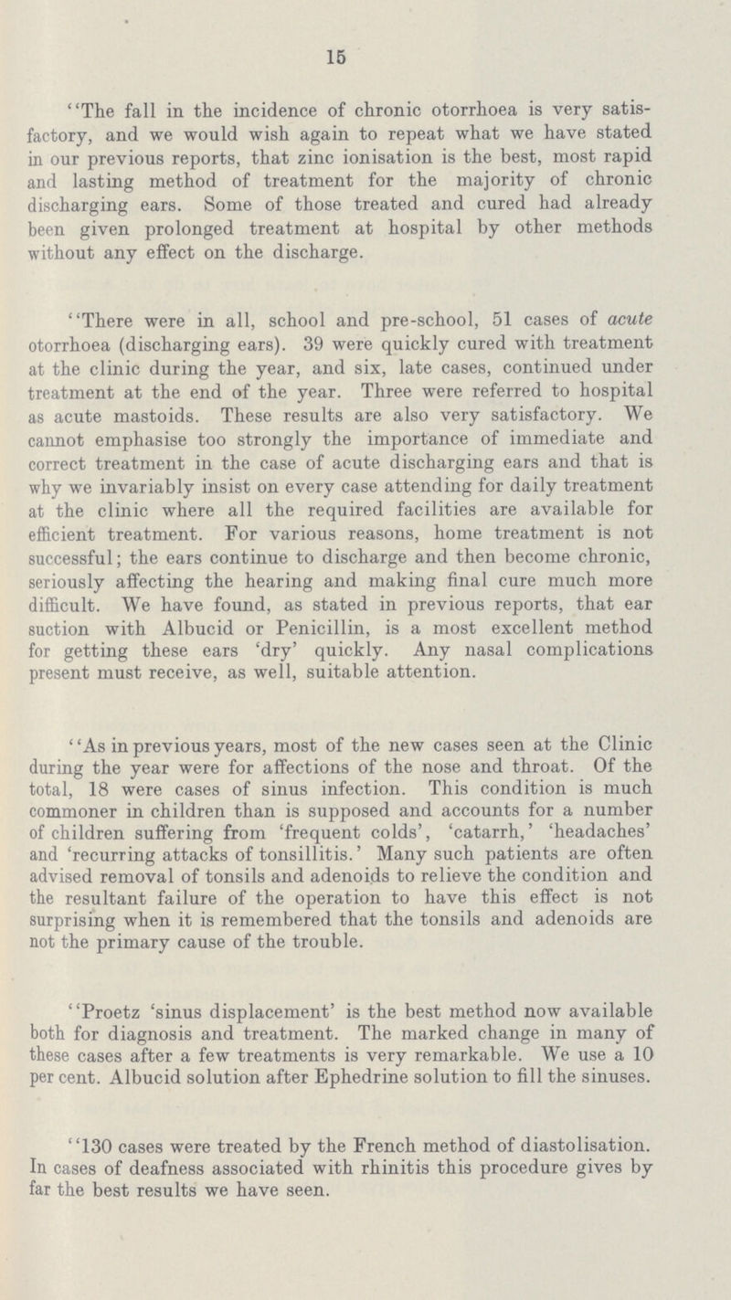 15 The fall in the incidence of chronic otorrhoea is very satis factory, and we would wish again to repeat what we have stated in our previous reports, that zinc ionisation is the best, most rapid and lasting method of treatment for the majority of chronic discharging ears. Some of those treated and cured had already been given prolonged treatment at hospital by other methods without any effect on the discharge. There were in all, school and pre-school, 51 cases of acute otorrhoea (discharging ears). 39 were quickly cured with treatment at the clinic during the year, and six, late cases, continued under treatment at the end of the year. Three were referred to hospital as acute mastoids. These results are also very satisfactory. We cannot emphasise too strongly the importance of immediate and correct treatment in the case of acute discharging ears and that is why we invariably insist on every case attending for daily treatment at the clinic where all the required facilities are available for efficient treatment. For various reasons, home treatment is not successful; the ears continue to discharge and then become chronic, seriously affecting the hearing and making final cure much more difficult. We have found, as stated in previous reports, that ear suction with Albucid or Penicillin, is a most excellent method for getting these ears 'dry' quickly. Any nasal complications present must receive, as well, suitable attention. ' 'As in previous years, most of the new cases seen at the Clinic during the year were for affections of the nose and throat. Of the total, 18 were cases of sinus infection. This condition is much commoner in children than is supposed and accounts for a number of children suffering from 'frequent colds', 'catarrh,' 'headaches' and 'recurring attacks of tonsillitis.' Many such patients are often advised removal of tonsils and adenoids to relieve the condition and the resultant failure of the operation to have this effect is not surprising when it is remembered that the tonsils and adenoids are not the primary cause of the trouble. Proetz 'sinus displacement' is the best method now available both for diagnosis and treatment. The marked change in many of these cases after a few treatments is very remarkable. We use a 10 per cent. Albucid solution after Ephedrine solution to fill the sinuses. 130 cases were treated by the French method of diastolisation. In cases of deafness associated with rhinitis this procedure gives by far the best results we have seen.