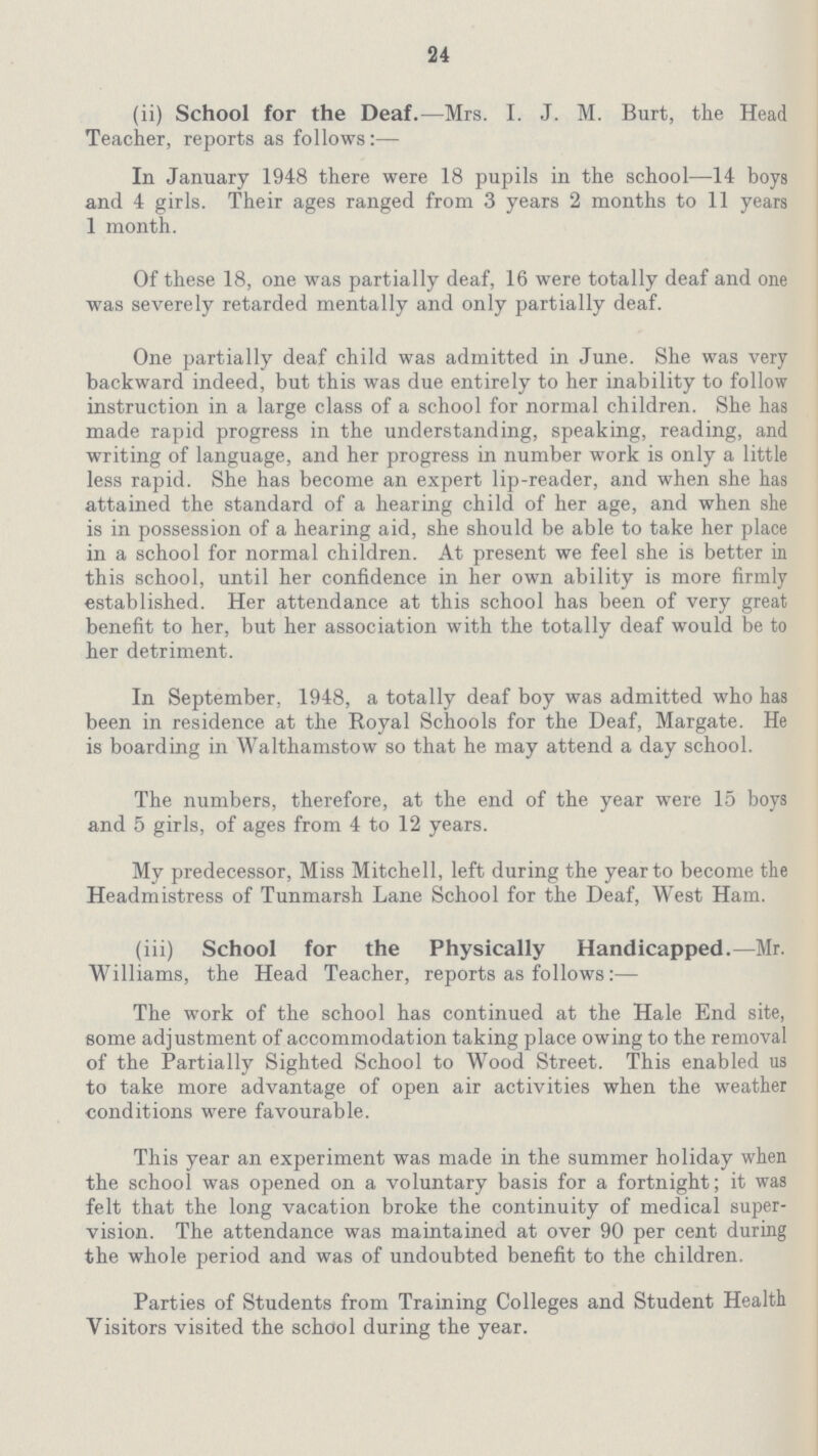 24 (ii) School for the Deaf.—Mrs. I. J. M. Burt, the Head Teacher, reports as follows:— In January 1948 there were 18 pupils in the school—14 boys and 4 girls. Their ages ranged from 3 years 2 months to 11 years 1 month. Of these 18, one was partially deaf, 16 were totally deaf and one was severely retarded mentally and only partially deaf. One partially deaf child was admitted in June. She was very backward indeed, but this was due entirely to her inability to follow instruction in a large class of a school for normal children. She has made rapid progress in the understanding, speaking, reading, and writing of language, and her progress in number work is only a little less rapid. She has become an expert lip-reader, and when she has attained the standard of a hearing child of her age, and when she is in possession of a hearing aid, she should be able to take her place in a school for normal children. At present we feel she is better in this school, until her confidence in her own ability is more firmly established. Her attendance at this school has been of very great benefit to her, but her association with the totally deaf would be to her detriment. In September, 1948, a totally deaf boy was admitted who has been in residence at the Royal Schools for the Deaf, Margate. He is boarding in Walthamstow so that he may attend a day school. The numbers, therefore, at the end of the year were 15 boys and 5 girls, of ages from 4 to 12 years. My predecessor, Miss Mitchell, left during the year to become the Headmistress of Tunmarsh Lane School for the Deaf, West Ham. (iii) School for the Physically Handicapped.—Mr. Williams, the Head Teacher, reports as follows:— The work of the school has continued at the Hale End site, some adjustment of accommodation taking place owing to the removal of the Partially Sighted School to Wood Street. This enabled us to take more advantage of open air activities when the weather conditions were favourable. This year an experiment was made in the summer holiday when the school was opened on a voluntary basis for a fortnight; it was felt that the long vacation broke the continuity of medical super vision. The attendance was maintained at over 90 per cent during the whole period and was of undoubted benefit to the children. Parties of Students from Training Colleges and Student Health Visitors visited the school during the year.