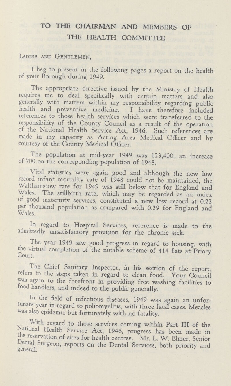 TO THE CHAIRMAN AND MEMBERS OF THE HEALTH COMMITTEE Ladies and Gentlemen, I beg to present in the following pages a report on the health of your Borough during 1949. The appropriate directive issued by the Ministry of Health requires me to deal specifically with certain matters and also generally with matters within my responsibility regarding public health and preventive medicine. I have therefore included references to those health services which were transferred to the responsibility of the County Council as a result of the operation of the National Health Service Act, 1946. Such references are made in my capacity as Acting Area Medical Officer and by courtesy of the County Medical Officer. The population at mid-year 1949 was 123,400, an increase of 700 on the corresponding population of 1948. Vital statistics were again good and although the new low record infant mortality rate of 1948 could not be maintained, the Walthamstow rate for 1949 was still below that for England and Wales. The stillbirth rate, which may be regarded as an index of good maternity services, constituted a new low record at 0.22 per thousand population as compared with 0.39 for England and Wales. In regard to Hospital Services, reference is made to the admittedly unsatisfactory provision for the chronic sick. The year 1949 saw good progress in regard to housing, with the virtual completion of the notable scheme of 414 flats at Priory Court. The Chief Sanitary Inspector, in his section of the report, refers to the steps taken in regard to clean food. Your Council was again to the forefront in providing free washing facilities to food handlers, and indeed to the public generally. In the field of infectious diseases, 1949 was again an unfor tunate year in regard to poliomyelitis, with three fatal cases. Measles was also epidemic but fortunately with no fatality. With regard to those services coming within Part III of the National Health Service Act, 1946, progress has been made in the reservation of sites for health centres. Mr. L. W. Elmer, Senior Dental Surgeon, reports on the Dental Services, both priority and general.