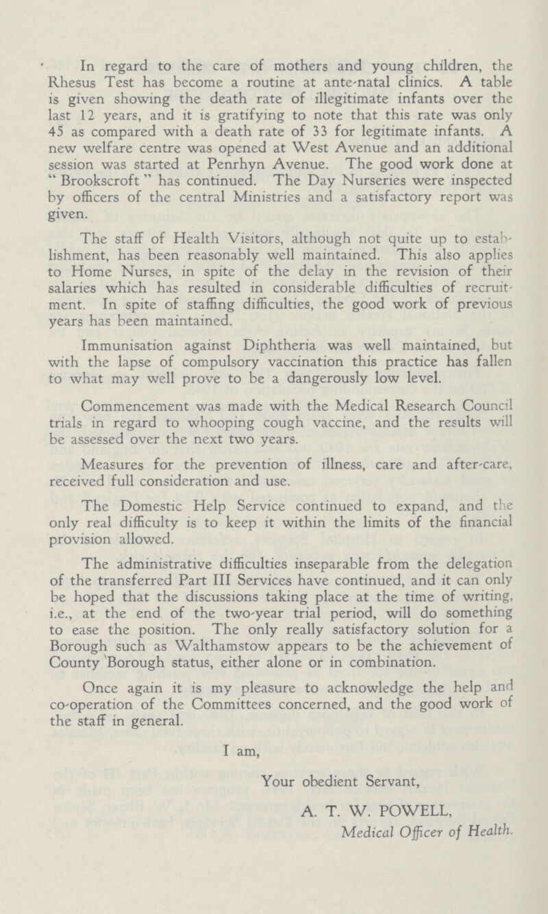 In regard to the care of mothers and young children, the Rhesus Test has become a routine at ante-natal clinics. A table is given showing the death rate of illegitimate infants over the last 12 years, and it is gratifying to note that this rate was only 45 as compared with a death rate of 33 for legitimate infants. A new welfare centre was opened at West Avenue and an additional session was started at Penrhyn Avenue. The good work done at  Brookscroft  has continued. The Day Nurseries were inspected by officers of the central Ministries and a satisfactory report was given. The staff of Health Visitors, although not quite up to estab lishment, has been reasonably well maintained. This also applies to Home Nurses, in spite of the delay in the revision of their salaries which has resulted in considerable difficulties of recruit ment. In spite of staffing difficulties, the good work of previous years has been maintained. Immunisation against Diphtheria was well maintained, but with the lapse of compulsory vaccination this practice has fallen to what may well prove to be a dangerously low level. Commencement was made with the Medical Research Council trials in regard to whooping cough vaccine, and the results will be assessed over the next two years. Measures for the prevention of illness, care and after-care, received full consideration and use. The Domestic Help Service continued to expand, and the only real difficulty is to keep it within the limits of the financial provision allowed. The administrative difficulties inseparable from the delegation of the transferred Part III Services have continued, and it can only be hoped that the discussions taking place at the time of writing, i.e., at the end of the two-year trial period, will do something to ease the position. The only really satisfactory solution for a Borough such as Walthamstow appears to be the achievement of County Borough status, either alone or in combination. Once again it is my pleasure to acknowledge the help and co-operation of the Committees concerned, and the good work of the staff in general. I am, Your obedient Servant, A. T. W. POWELL, Medical Officer of Health.