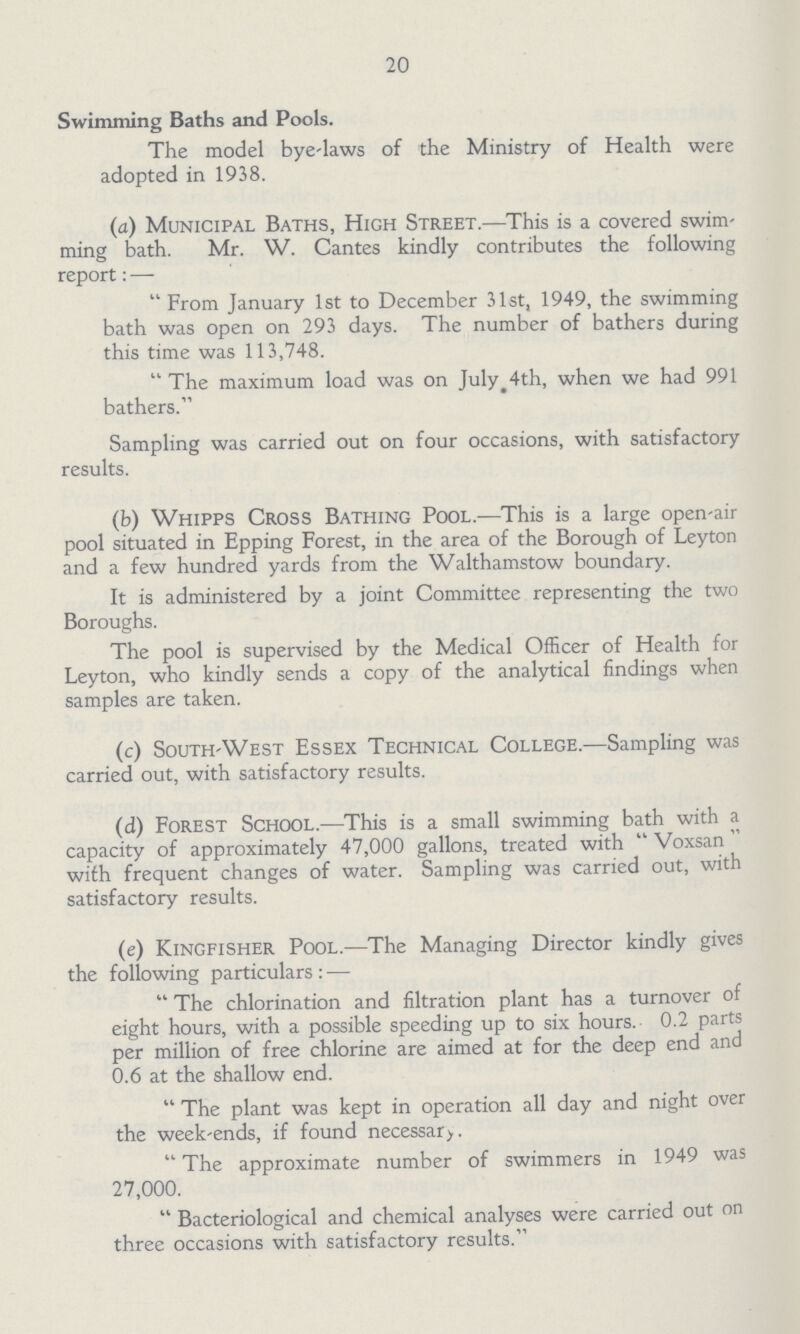 20 Swimming Baths and Pools. The model bye-laws of the Ministry of Health were adopted in 1938. (a) Municipal Baths, High Street.—This is a covered swim ming bath. Mr. W. Cantes kindly contributes the following report:- From January 1st to December 31st, 1949, the swimming bath was open on 293 days. The number of bathers during this time was 113,748. The maximum load was on July 4th, when we had 991 bathers. Sampling was carried out on four occasions, with satisfactory results. (b) Whipps Cross Bathing Pool.—This is a large open-air pool situated in Epping Forest, in the area of the Borough of Leyton and a few hundred yards from the Walthamstow boundary. It is administered by a joint Committee representing the two Boroughs. The pool is supervised by the Medical Officer of Health for Leyton, who kindly sends a copy of the analytical findings when samples are taken. (c) South-West Essex Technical College.—Sampling was carried out, with satisfactory results. (d) Forest School.—This is a small swimming bath with a capacity of approximately 47,000 gallons, treated with  Voxsan with frequent changes of water. Sampling was carried out, with satisfactory results. (e) Kingfisher Pool.—The Managing Director kindly gives the following particulars :— The chlorination and filtration plant has a turnover of eight hours, with a possible speeding up to six hours. 0.2 parts per million of free chlorine are aimed at for the deep end and 0.6 at the shallow end. The plant was kept in operation all day and night over the week-ends, if found necessary. The approximate number of swimmers in 1949 was 27,000. Bacteriological and chemical analyses were carried out on three occasions with satisfactory results.