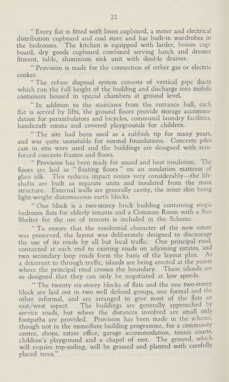 22 Every flat is fitted with linen cupboard, a meter and electrical distribution cupboard and coal store and has built-in wardrobes in the bedrooms. The kitchen is equipped with larder, broom cup board, dry goods cupboard combined serving hatch and dresser fitment, table, aluminium sink unit with double drainer. Provision is made for the connection of either gas or electric cooker. The refuse disposal system consists of vertical pipe ducts which run the full height of the building and discharge into mobile containers housed in special chambers at ground level. In addition to the staircases from the entrance hall, each flat is served by lifts, the ground floors provide storage accommo dation for perambulators and bicycles, communal laundry facilities, handicraft rooms and covered playgrounds for children. The site had been used as a rubbish tip for many years, and was quite unsuitable for normal foundations. Concrete piles cast in situ were used and the buildings are designed with rein forced concrete frames and floors. Provision has been made for sound and heat insulation. The floors are laid as floating floors on an insulation mattress of glass silk. This reduces impact noises very considerably—the lift shafts are built as separate units and insulated from the main structure. External walls are generally cavity, the inner skin being light-weight diatomaceous earth blocks. One block is a two-storey brick building containing single bedroom flats for elderly tenants and a Common Room with a Sun Shelter for the use of tenants is included in the Scheme. To ensure that the residential character of the new estate was preserved, the layout was deliberately designed to discourage the use of its roads by all but local traffic. One principal road, connected at each end to existing roads on adjoining estates, and two secondary loop roads form the basis of the layout plan. As a deterrent to through traffic, islands are being erected at the points where the principal road crosses the boundary. These islands are so designed that they can only be negotiated at low speeds. The twenty six-storey blocks of flats and the one two-storey block are laid out in two well defined groups, one formal and the other informal, and are arranged to give most of the flats an east/west aspect. The buildings are generally approached by service roads, but where the distances involved are small only footpaths are provided. Provision has been made in the scheme, though not in the immediate building programme, for a community centre, shops, estate office, garage accommodation, tennis courts, children's playground and a chapel of rest. The ground, which will require top-soiling, will be grassed and planted with carefully placed trees.