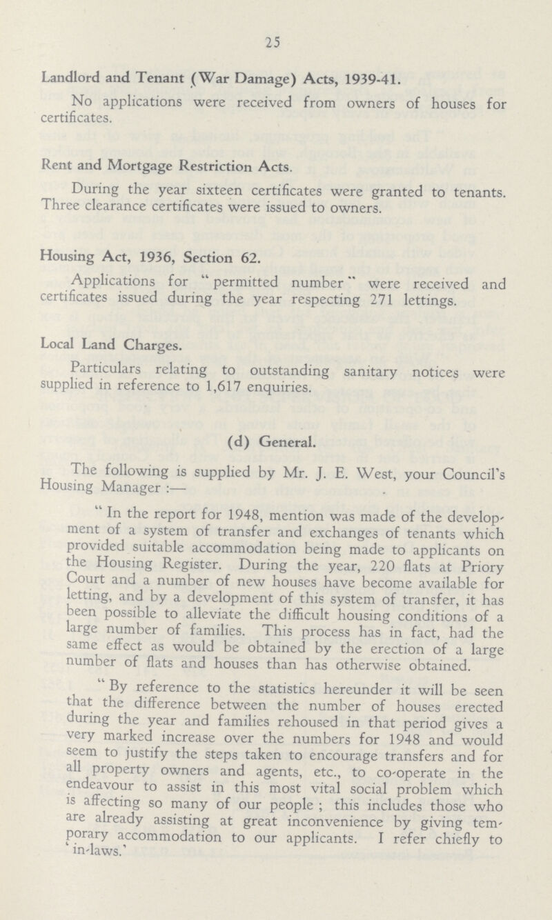 25 Landlord and Tenant (War Damage) Acts, 1939-41. No applications were received from owners of houses for certificates. Rent and Mortgage Restriction Acts. During the year sixteen certificates were granted to tenants. Three clearance certificates were issued to owners. Housing Act, 1936, Section 62. Applications for permitted number were received and certificates issued during the year respecting 271 lettings. Local Land Charges. Particulars relating to outstanding sanitary notices were supplied in reference to 1,617 enquiries. (d) General. The following is supplied by Mr. J. E. West, your Council's Housing Manager :— In the report for 1948, mention was made of the develop ment of a system of transfer and exchanges of tenants which provided suitable accommodation being made to applicants on the Housing Register. During the year, 220 flats at Priory Court and a number of new houses have become available for letting, and by a development of this system of transfer, it has been possible to alleviate the difficult housing conditions of a large number of families. This process has in fact, had the same effect as would be obtained by the erection of a large number of flats and houses than has otherwise obtained. By reference to the statistics hereunder it will be seen that the difference between the number of houses erected during the year and families rehoused in that period gives a very marked increase over the numbers for 1948 and would seem to justify the steps taken to encourage transfers and for all property owners and agents, etc., to co-operate in the endeavour to assist in this most vital social problem which is affecting so many of our people ; this includes those who are already assisting at great inconvenience by giving tem porary accommodation to our applicants. I refer chiefly to ' in-laws.'