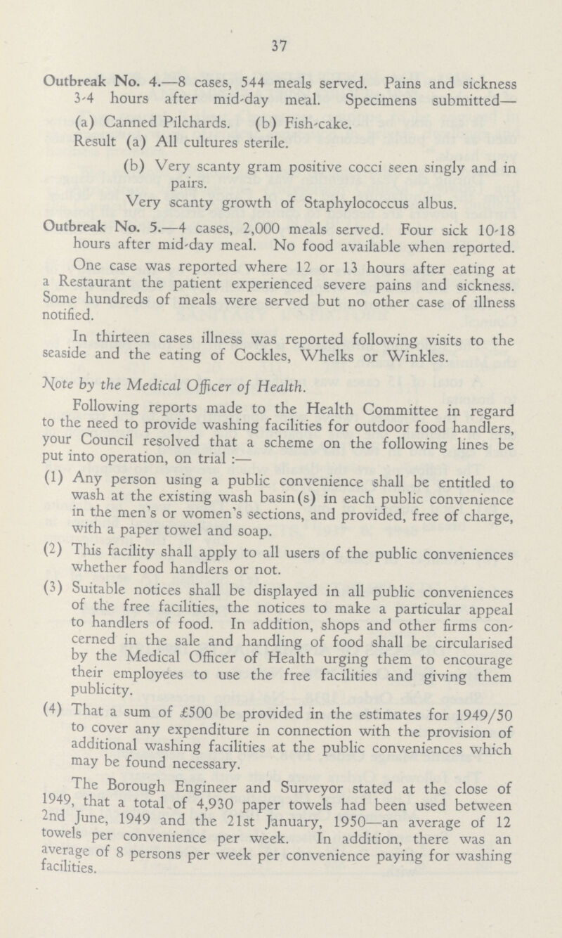 37 Outbreak No. 4.—8 cases, 544 meals served. Pains and sickness 3-4 hours after mid-day meal. Specimens submitted— (a) Canned Pilchards. (b) Fish-cake. Result (a) All cultures sterile. (b) Very scanty gram positive cocci seen singly and in pairs. Very scanty growth of Staphylococcus albus. Outbreak No. 5.—4 cases, 2,000 meals served. Four sick 10-18 hours after mid-day meal. No food available when reported. One case was reported where 12 or 13 hours after eating at a Restaurant the patient experienced severe pains and sickness. Some hundreds of meals were served but no other case of illness notified. In thirteen cases illness was reported following visits to the seaside and the eating of Cockles, Whelks or Winkles. Note by the Medical Officer of Health. Following reports made to the Health Committee in regard to the need to provide washing facilities for outdoor food handlers, your Council resolved that a scheme on the following lines be put into operation, on trial :— (1) Any person using a public convenience shall be entitled to wash at the existing wash basin (s) in each public convenience in the men's or women's sections, and provided, free of charge, with a paper towel and soap. (2) This facility shall apply to all users of the public conveniences whether food handlers or not. (3) Suitable notices shall be displayed in all public conveniences of the free facilities, the notices to make a particular appeal to handlers of food. In addition, shops and other firms con cerned in the sale and handling of food shall be circularised by the Medical Officer of Health urging them to encourage their employees to use the free facilities and giving them publicity. (4) That a sum of £500 be provided in the estimates for 1949/50 to cover any expenditure in connection with the provision of additional washing facilities at the public conveniences which may be found necessary. The Borough Engineer and Surveyor stated at the close of 1949, that a total of 4,930 paper towels had been used between 2nd June, 1949 and the 21st January, 1950—an average of 12 towels per convenience per week. In addition, there was an average of 8 persons per week per convenience paying for washing facilities.