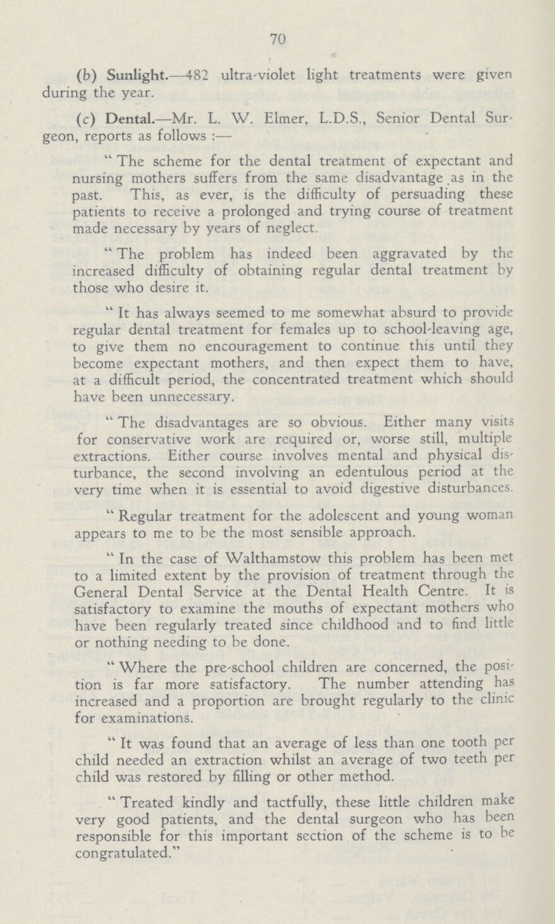 70 (b) Sunlight.—482 ultra-violet light treatments were given during the year. (c) Dental.—Mr. L. W. Elmer, L.D.S., Senior Dental Sur geon, reports as follows:— The scheme for the dental treatment of expectant and nursing mothers suffers from the same disadvantage as in the past. This, as ever, is the difficulty of persuading these patients to receive a prolonged and trying course of treatment made necessary by years of neglect. The problem has indeed been aggravated by the increased difficulty of obtaining regular dental treatment by those who desire it. It has always seemed to me somewhat absurd to provide regular dental treatment for females up to school-leaving age, to give them no encouragement to continue this until they become expectant mothers, and then expect them to have, at a difficult period, the concentrated treatment which should have been unnecessary. The disadvantages are so obvious. Either many visits for conservative work are required or, worse still, multiple extractions. Either course involves mental and physical dis turbance, the second involving an edentulous period at the very time when it is essential to avoid digestive disturbances. Regular treatment for the adolescent and young woman appears to me to be the most sensible approach. In the case of Walthamstow this problem has been met to a limited extent by the provision of treatment through the General Dental Service at the Dental Health Centre. It is satisfactory to examine the mouths of expectant mothers who have been regularly treated since childhood and to find little or nothing needing to be done. Where the pre-school children are concerned, the posi tion is far more satisfactory. The number attending has increased and a proportion are brought regularly to the clinic for examinations. It was found that an average of less than one tooth per child needed an extraction whilst an average of two teeth per child was restored by filling or other method. Treated kindly and tactfully, these little children make very good patients, and the dental surgeon who has been responsible for this important section of the scheme is to be congratulated.