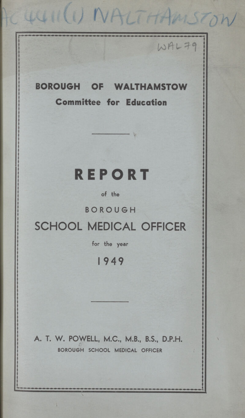 BOROUGH OF WALTHAMSTOW Committee for Education REPORT of the BOROUGH SCHOOL MEDICAL OFFICER for the year 1949 A. T. W. POWELL, M.C., M.B., B.S., D.P.H. BOROUGH SCHOOL MEDICAL OFFICER