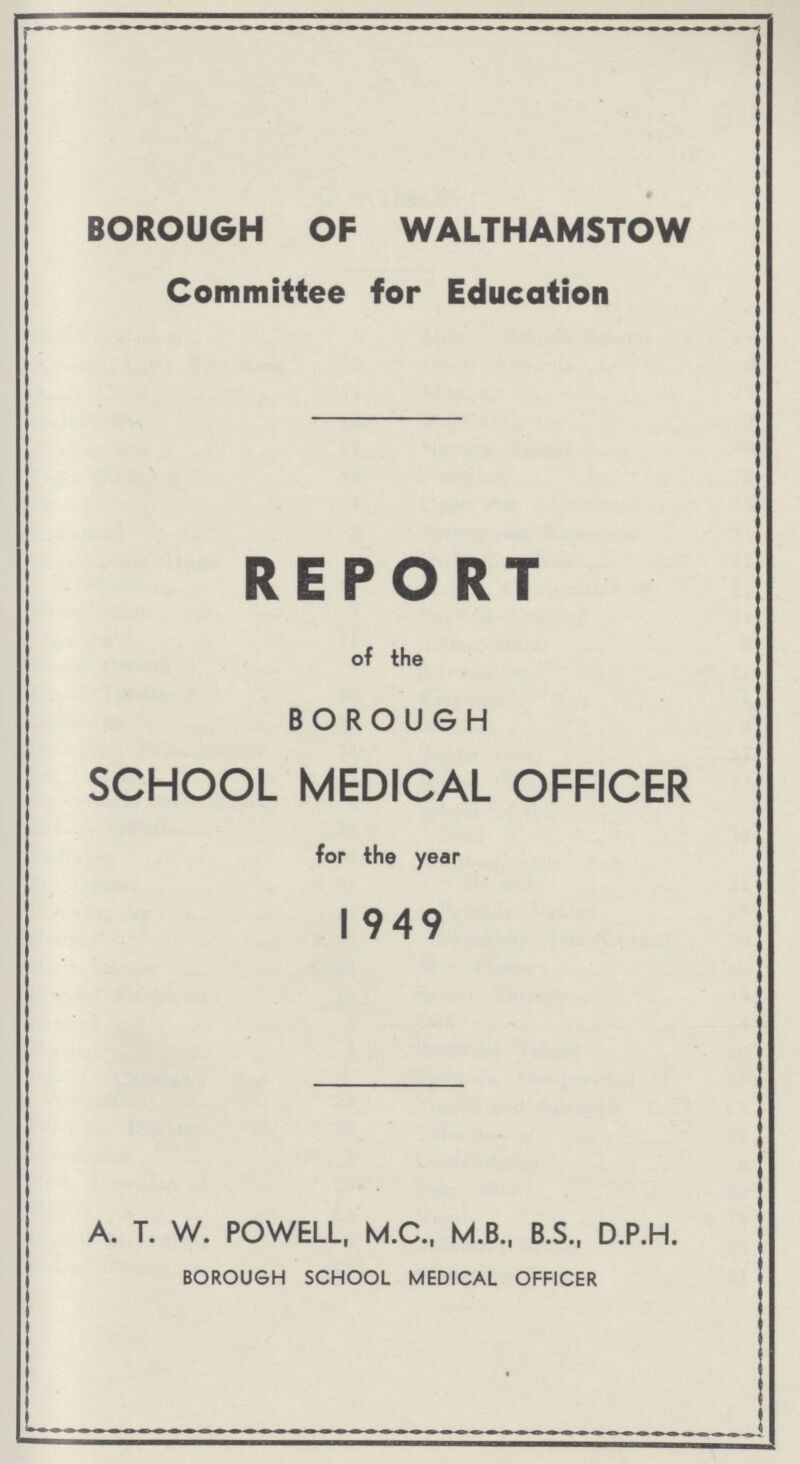 BOROUGH OF WALTHAMSTOW Committee for Education REPORT of the BOROUGH SCHOOL MEDICAL OFFICER for the year 1949 A. T. W. POWELL, M.C., M.B., B.S., D.P.H. BOROUGH SCHOOL MEDICAL OFFICER