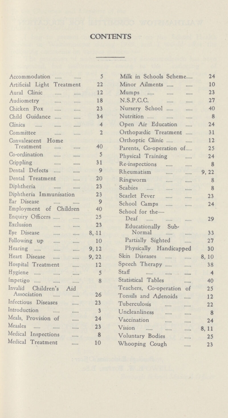 CONTENTS Accommodation5 Artificial Light Treatment 22 Aural Clinic 12 Audiometry18 Chicken Pox 23 Child Guidance 34 Clinics 4 Committee 2 Convalescent Home Treatment 40 Co-ordination 5 Crippling 31 Dental Defects 9 Dental Treatment 20 Diphtheria 23 Diphtheria Immunisation 23 Ear Disease 9 Employment of Children 40 Enquiry Officers 25 Exclusion 23 Eye Disease 8, 11 Following up 10 Hearing 9, 12 Heart Disease 9, 22 Hospital Treatment 12 Hygiene 5 Impetigo 8 Invalid Children's Aid Association 26 Infectious Diseases 23 Introduction 3 Meals, Provision of 24 Measles 23 Medical Inspections 8 Medical Treatment 10 Milk in Schools Scheme 24 Minor Ailments 10 Mumps 23 N.S.P.C.C 27 Nursery School 40 Nutrition 8 Open Air Education 24 Orthopaedic Treatment 31 Orthoptic Clinic 12 Parents, Co-operation of 25 Physical Training 24 Re-inspections 8 Rheumatism 9, 22 Ringworm 8 Scabies 8 Scarlet Fever 23 School Camps 24 School for the Deaf 29 Educationally Sub- Normal 33 Partially Sighted 27 Physically Handicapped 30 Skin Diseases 8, 10 Speech Therapy 38 Staff 4 Statistical Tables 40 Teachers, Co-operation of 25 Tonsils and Adenoids 12 Tuberculosis 22 Undeanliness 8 Vaccination 24 Vision 8, 11 Voluntary Bodies 25 Whooping Cough 23
