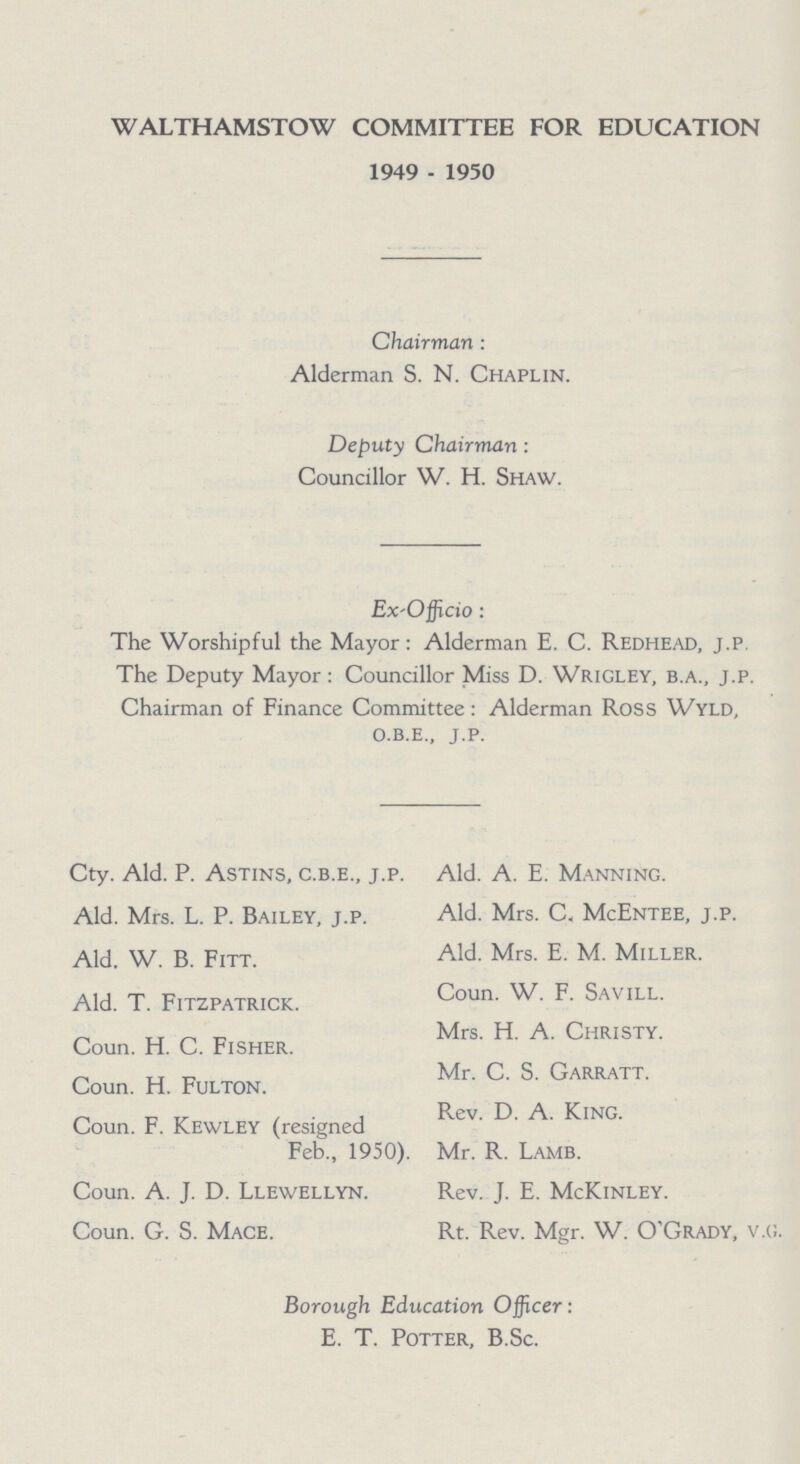 WALTHAMSTOW COMMITTEE FOR EDUCATION 1949 - 1950 Chairman : Alderman S. N. Chaplin. Deputy Chairman : Councillor W. H. Shaw. Ex-Officio: The Worshipful the Mayor: Alderman E. C. Redhead, j.p The Deputy Mayor: Councillor Miss D. Wrigley, b.a., j.p. Chairman of Finance Committee: Alderman Ross Wyld, o.b.e., j.p. Cty. Ald. P. Astins, c.b.e., j.p. Ald. Mrs. L. P. Bailey, j.p. Ald. W. B. Fitt. Ald. T. Fitzpatrick. Coun. H. C. Fisher. Coun. H. Fulton. Coun. F. Kewley (resigned Feb., 1950). Coun. A. J. D. Llewellyn. Coun. G. S. Mace. Ald. A. E. Manning. Ald. Mrs. C. McEntee, j.p. Ald. Mrs. E. M. Miller. Coun. W. F. Savill. Mrs. H. A. Christy. Mr. C. S. Garratt. Rev. D. A. King. Mr. R. Lamb. Rev. J. E. McKinley. Rt. Rev. Mgr. W. O'Grady, v.g. Borough Education Officer: E. T. Potter, B.Sc.