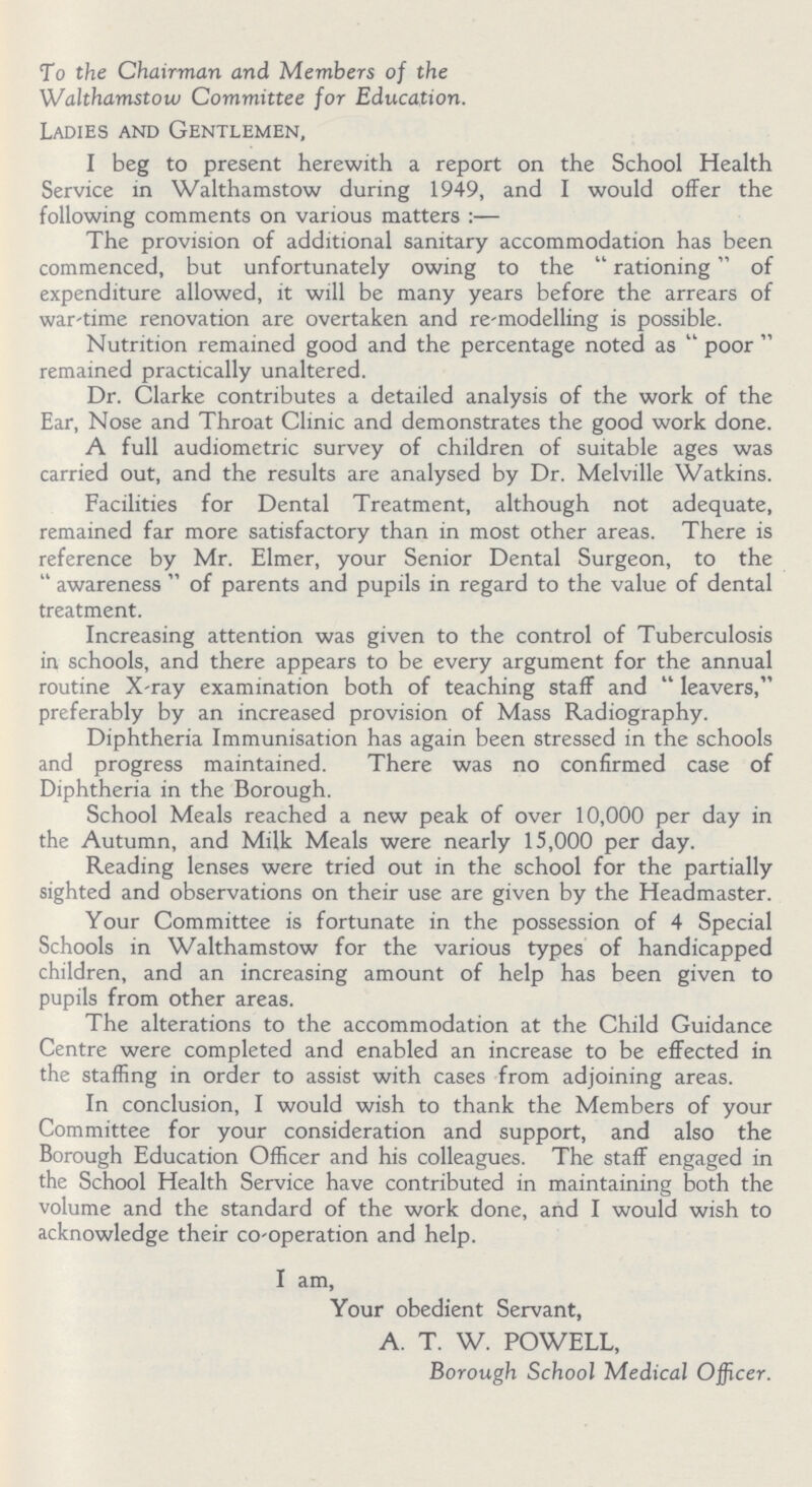 To the Chairman and Members of the Walthamstow Committee for Education. Ladies and Gentlemen, I beg to present herewith a report on the School Health Service in Walthamstow during 1949, and I would offer the following comments on various matters :— The provision of additional sanitary accommodation has been commenced, but unfortunately owing to the rationing of expenditure allowed, it will be many years before the arrears of war-time renovation are overtaken and re-modelling is possible. Nutrition remained good and the percentage noted as poor remained practically unaltered. Dr. Clarke contributes a detailed analysis of the work of the Ear, Nose and Throat Clinic and demonstrates the good work done. A full audiometric survey of children of suitable ages was carried out, and the results are analysed by Dr. Melville Watkins. Facilities for Dental Treatment, although not adequate, remained far more satisfactory than in most other areas. There is reference by Mr. Elmer, your Senior Dental Surgeon, to the awareness of parents and pupils in regard to the value of dental treatment. Increasing attention was given to the control of Tuberculosis in schools, and there appears to be every argument for the annual routine X-ray examination both of teaching staff and leavers, preferably by an increased provision of Mass Radiography. Diphtheria Immunisation has again been stressed in the schools and progress maintained. There was no confirmed case of Diphtheria in the Borough. School Meals reached a new peak of over 10,000 per day in the Autumn, and Milk Meals were nearly 15,000 per day. Reading lenses were tried out in the school for the partially sighted and observations on their use are given by the Headmaster. Your Committee is fortunate in the possession of 4 Special Schools in Walthamstow for the various types of handicapped children, and an increasing amount of help has been given to pupils from other areas. The alterations to the accommodation at the Child Guidance Centre were completed and enabled an increase to be effected in the staffing in order to assist with cases from adjoining areas. In conclusion, I would wish to thank the Members of your Committee for your consideration and support, and also the Borough Education Officer and his colleagues. The staff engaged in the School Health Service have contributed in maintaining both the volume and the standard of the work done, and I would wish to acknowledge their co-operation and help. I am, Your obedient Servant, A. T. W. POWELL, Borough School Medical Officer.