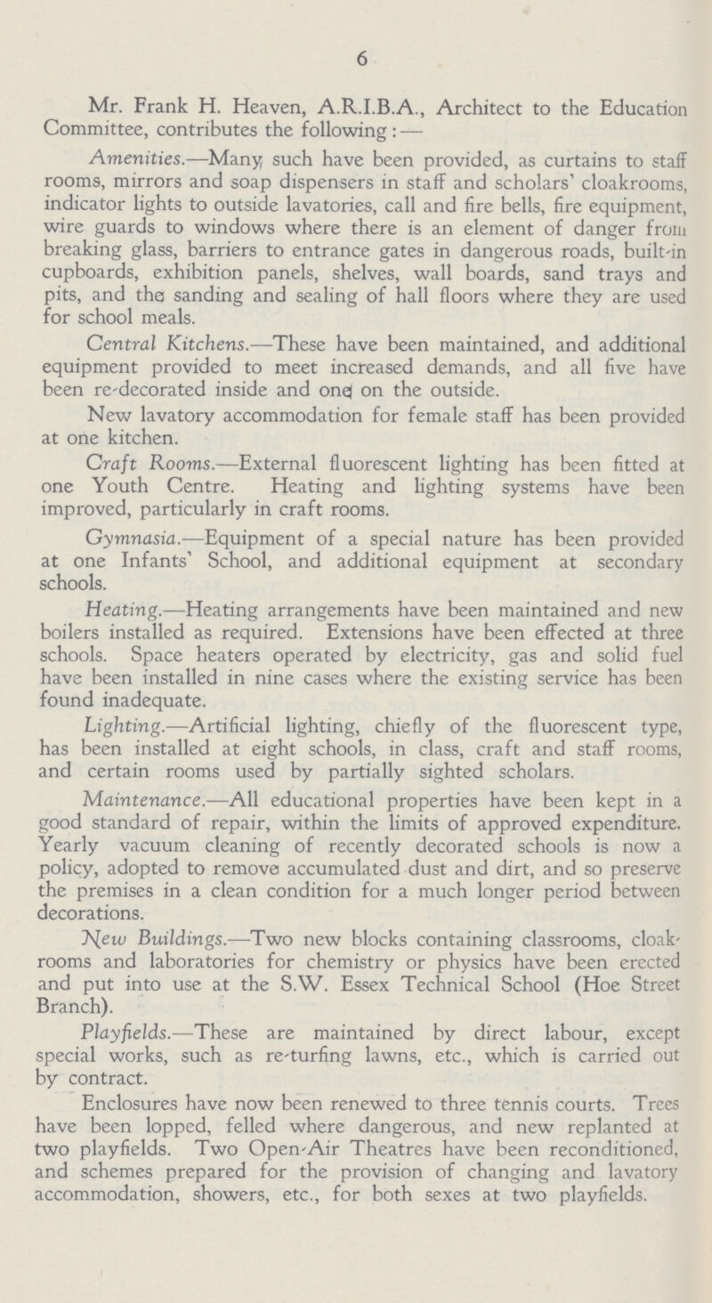 6 Mr. Frank H. Heaven, A.R.I.B.A., Architect to the Education Committee, contributes the following : — Amenities.—Many such have been provided, as curtains to staff rooms, mirrors and soap dispensers in staff and scholars' cloakrooms, indicator lights to outside lavatories, call and fire bells, fire equipment, wire guards to windows where there is an element of danger from breaking glass, barriers to entrance gates in dangerous roads, built-in cupboards, exhibition panels, shelves, wall boards, sand trays and pits, and the sanding and sealing of hall floors where they are used for school meals. Central Kitchens.—These have been maintained, and additional equipment provided to meet increased demands, and all five have been re-decorated inside and one on the outside. New lavatory accommodation for female staff has been provided at one kitchen. Craft Rooms.—External fluorescent lighting has been fitted at one Youth Centre. Heating and lighting systems have been improved, particularly in craft rooms. Gymnasia.—Equipment of a special nature has been provided at one Infants' School, and additional equipment at secondary schools. Heating.—Heating arrangements have been maintained and new boilers installed as required. Extensions have been effected at three schools. Space heaters operated by electricity, gas and solid fuel have been installed in nine cases where the existing service has been found inadequate. Lighting.—Artificial lighting, chiefly of the fluorescent type, has been installed at eight schools, in class, craft and staff rooms, and certain rooms used by partially sighted scholars. Maintenance.—All educational properties have been kept in a good standard of repair, within the limits of approved expenditure. Yearly vacuum cleaning of recently decorated schools is now a policy, adopted to remove accumulated dust and dirt, and so preserve the premises in a clean condition for a much longer period between decorations. New Buildings.—Two new blocks containing classrooms, cloak rooms and laboratories for chemistry or physics have been erected and put into use at the S.W. Essex Technical School (Hoe Street Branch). Playfields.—These are maintained by direct labour, except special works, such as re-turfing lawns, etc., which is carried out by contract. Enclosures have now been renewed to three tennis courts. Trees have been lopped, felled where dangerous, and new replanted at two playfields. Two Open-Air Theatres have been reconditioned, and schemes prepared for the provision of changing and lavatory accommodation, showers, etc., for both sexes at two playfields.