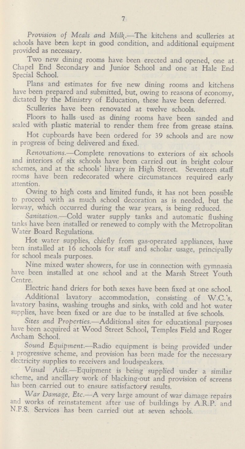 7 Provision of Meals and Milk.—The kitchens and sculleries at schools have been kept in good condition, and additional equipment provided as necessary. Two new dining rooms have been erected and opened, one at Chapel End Secondary and Junior School and one at Hale End Special School. Plans and estimates for five new dining rooms and kitchens have been prepared and submitted, but, owing to reasons of economy, dictated by the Ministry of Education, these have been deferred. Sculleries have been renovated at twelve schools. Floors to halls used as dining rooms have been sanded and sealed with plastic material to render them free from grease stains. Hot cupboards have been ordered for 39 schools and are now in progress of being delivered and fixed. Renovations.—Complete renovations to exteriors of six schools and interiors of six schools have been carried out in bright colour schemes, and at the schools' library in High Street. Seventeen staff rooms have been redecorated where circumstances required early attention. Owing to high costs and limited funds, it has not been possible to proceed with as much school decoration as is needed, but the leeway, which occurred during the war years, is being reduced. Sanitation.—Cold water supply tanks and automatic flushing tanks have been installed or renewed to comply with the Metropolitan Water Board Regulations. Hot water supplies, chiefly from gasOperated appliances, have been installed at 16 schools for staff and scholar usage, principally for school meals purposes. Nine mixed water showers, for use in connection with gymnasia have been installed at one school and at the Marsh Street Youth Centre. Electric hand driers for both sexes have been fixed at one school. Additional lavatory accommodation, consisting of W.C.'s, lavatory basins, washing troughs and sinks, with cold and hot water supplies, have been fixed or are due to be installed at five schools. Sites and Properties.—Additional sites for educational purposes have been acquired at Wood Street School, Temples Field and Roger Ascham School. Sound Equipment.-—Radio equipment is being provided under a progressive scheme, and provision has been made for the necessary electricity supplies to receivers and loudspeakers. Visual Aids.—Equipment is being supplied under a similar scheme, and ancillary work of blacking-out and provision of screens has been carried out to ensure satisfactory results. War Damage, Etc.—A very large amount of war damage repairs and works of reinstatement after use of buildings by A.R.P. and N.F.S. Services has been carried out at seven schools.