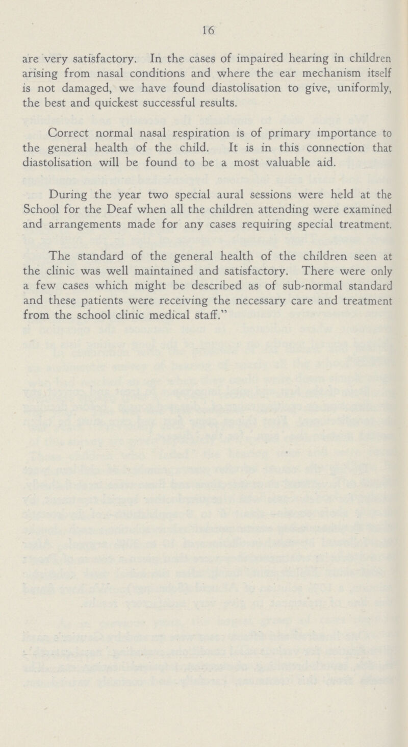 16 are very satisfactory. In the cases of impaired hearing in children arising from nasal conditions and where the ear mechanism itself is not damaged, we have found diastolisation to give, uniformly, the best and quickest successful results. Correct normal nasal respiration is of primary importance to the general health of the child. It is in this connection that diastolisation will be found to be a most valuable aid. During the year two special aural sessions were held at the School for the Deaf when all the children attending were examined and arrangements made for any cases requiring special treatment. The standard of the general health of the children seen at the clinic was well maintained and satisfactory. There were only a few cases which might be described as of sub-normal standard and these patients were receiving the necessary care and treatment from the school clinic medical staff.