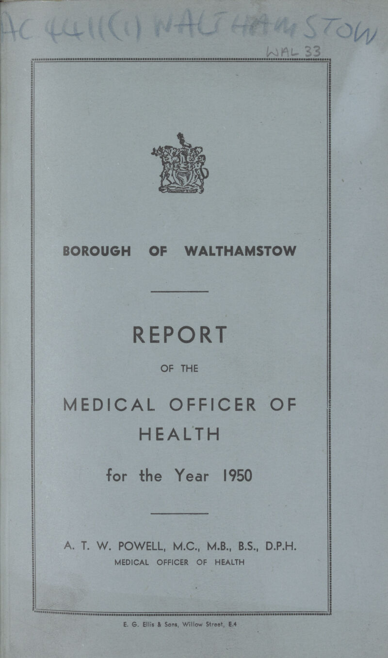 AC 4411(1) Nalihamstow WAL 33 BOROUGH OF WALTHAMSTOW REPORT OF THE MEDICAL OFFICER OF HEALTH for the Year 1950 A. T. W. POWELL, M.C., M.B., B.S., D.P.H. MEDICAL OFFICER OF HEALTH E. G. Ellis & Sons, Willow Street, E.4