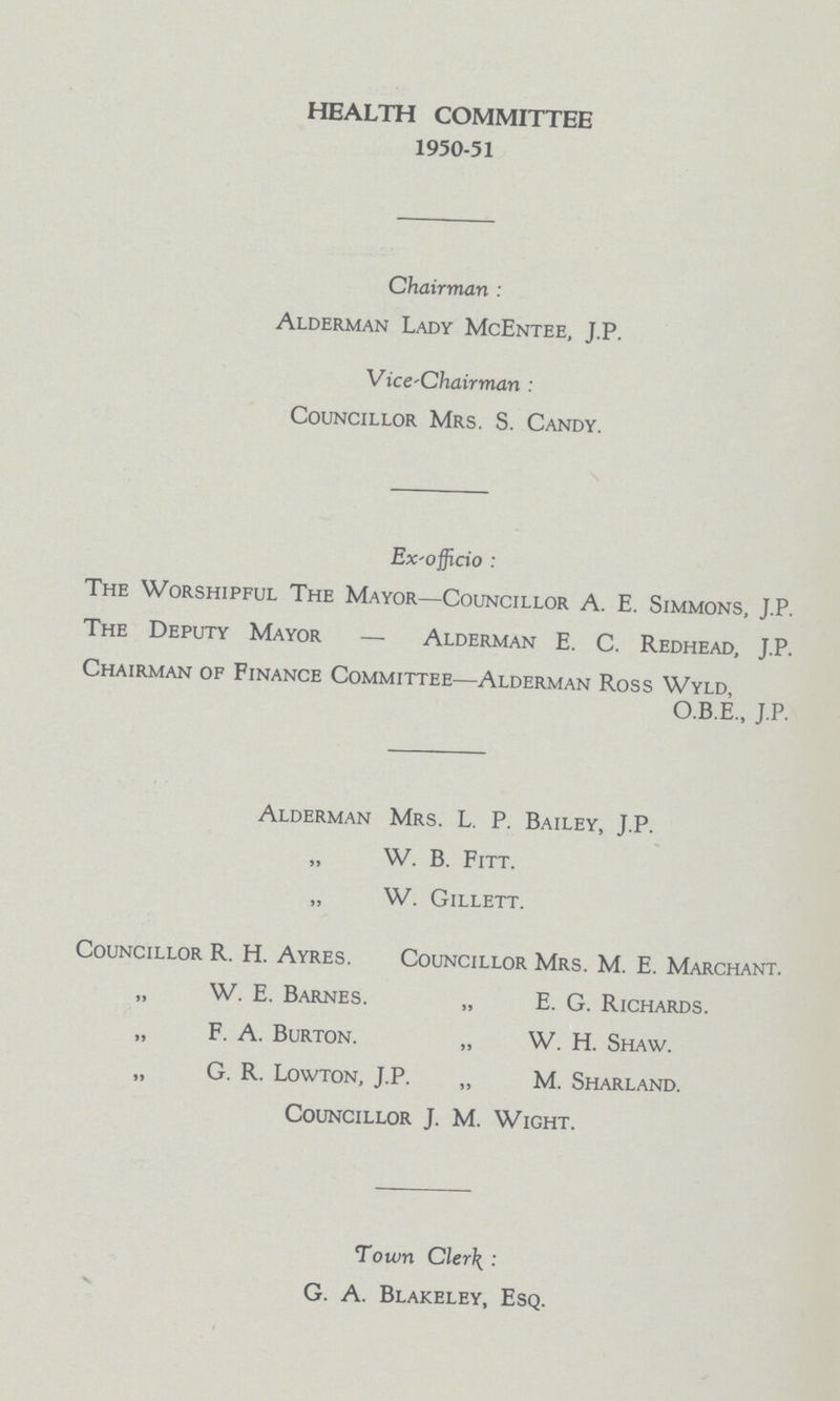 HEALTH COMMITTEE 1950-51 Chairman: Alderman Lady McEntee, J.P. Vice'Chairman: Councillor Mrs. S. Candy. Ex-officio: The Worshipful The Mayor—Councillor A. E. Simmons, J.P. The Deputy Mayor — Alderman E. C. Redhead, J.P. Chairman of Finance Committee—Alderman Ross Wyld, O.B.E., J.P. Alderman Mrs. L. P. Bailey, J.P. „ W. B. Fitt. „ W. Gillett. Councillor R. H. Ayres. Councillor Mrs. M. E. Marchant. W. E. Barnes. „ E. G. Richards. „ F. A. Burton. „ W. H. Shaw. „ G. R. Lowton, J.P. „ M. Sharland. Councillor J. M. Wight. Town Clerk: G. A. Blakeley, Esq.