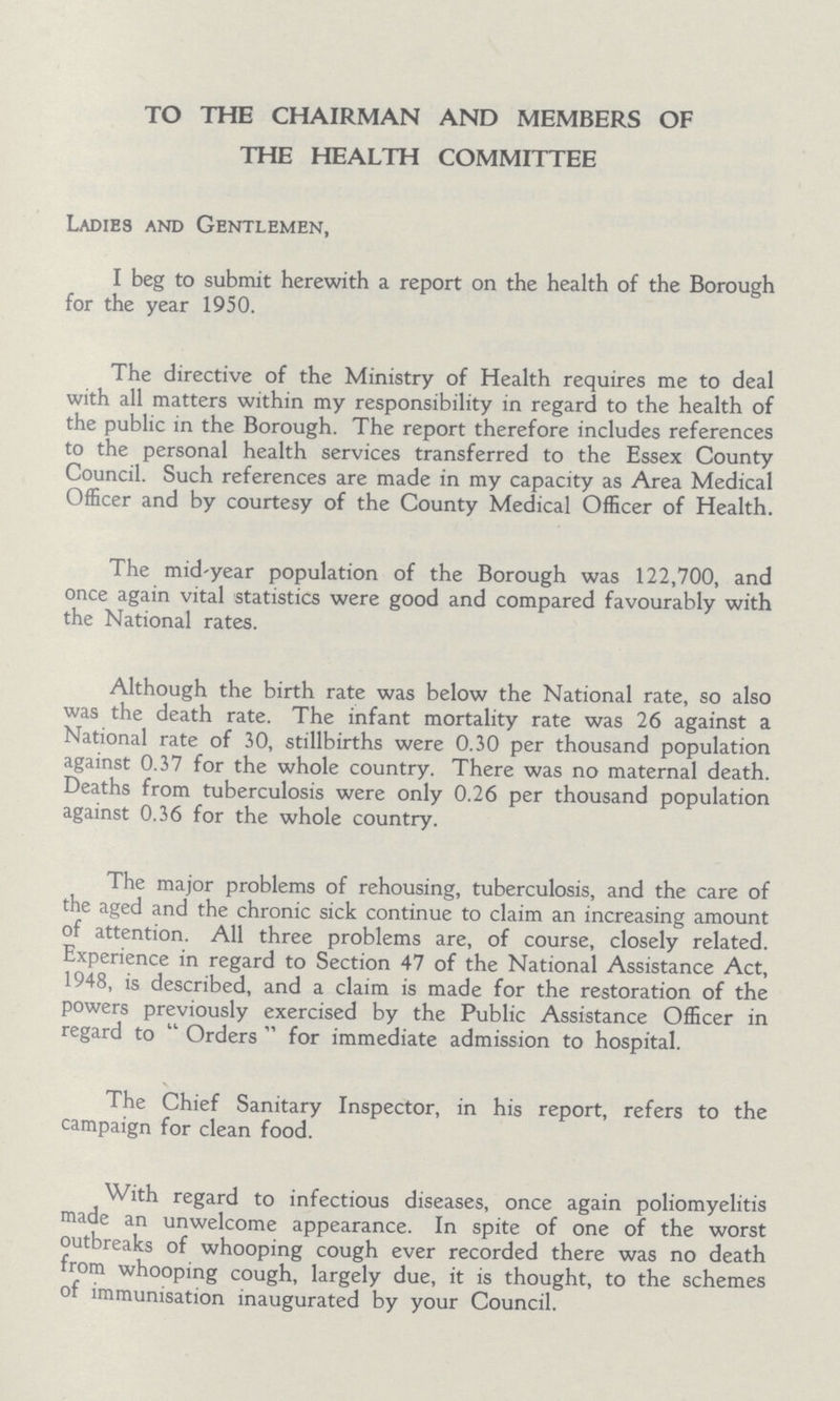 TO THE CHAIRMAN AND MEMBERS OF THE HEALTH COMMITTEE Ladies and Gentlemen, I beg to submit herewith a report on the health of the Borough for the year 1950. The directive of the Ministry of Health requires me to deal with all matters within my responsibility in regard to the health of the public in the Borough. The report therefore includes references to the personal health services transferred to the Essex County Council. Such references are made in my capacity as Area Medical Officer and by courtesy of the County Medical Officer of Health. The mid-year population of the Borough was 122,700, and once again vital statistics were good and compared favourably with the National rates. Although the birth rate was below the National rate, so also was the death rate. The infant mortality rate was 26 against a National rate of 30, stillbirths were 0.30 per thousand population against 0.37 for the whole country. There was no maternal death. Deaths from tuberculosis were only 0.26 per thousand population against 0.36 for the whole country. The major problems of rehousing, tuberculosis, and the care of the aged and the chronic sick continue to claim an increasing amount of attention. All three problems are, of course, closely related. Experience in regard to Section 47 of the National Assistance Act, 1948, is described, and a claim is made for the restoration of the powers previously exercised by the Public Assistance Officer in regard to Order for immediate admission to hospital. The Chief Sanitary Inspector, in his report, refers to the campaign for clean food. With regard to infectious diseases, once again poliomyelitis made an unwelcome appearance. In spite of one of the worst outbreaks of whooping cough ever recorded there was no death from whooping cough, largely due, it is thought, to the schemes of immunisation inaugurated by your Council.