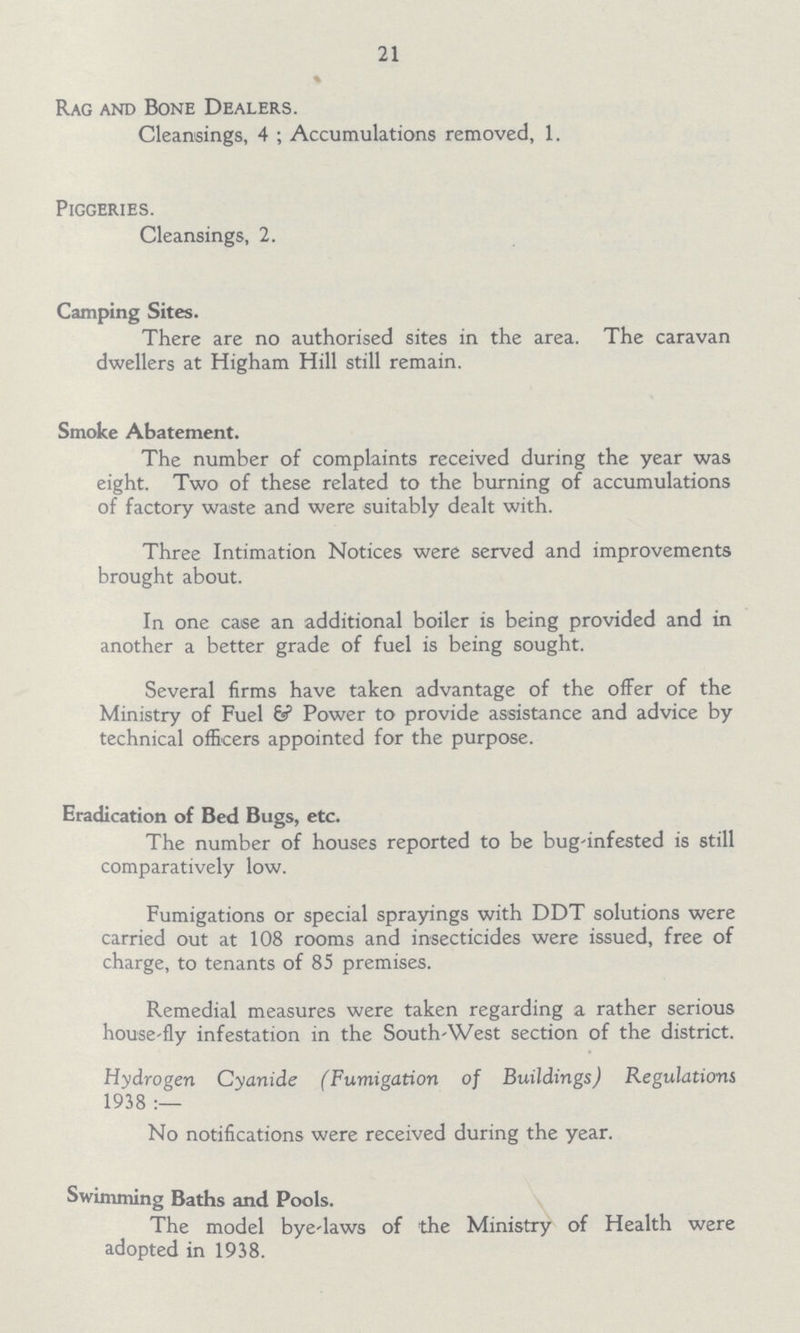 21 Rag and Bone Dealers. Cleansings, 4; Accumulations removed, 1. Piggeries. Cleansings, 2. Camping Sites. There are no authorised sites in the area. The caravan dwellers at Higham Hill still remain. Smoke Abatement. The number of complaints received during the year was eight. Two of these related to the burning of accumulations of factory waste and were suitably dealt with. Three Intimation Notices were served and improvements brought about. In one case an additional boiler is being provided and in another a better grade of fuel is being sought. Several firms have taken advantage of the offer of the Ministry of Fuel ξ Power to provide assistance and advice by technical officers appointed for the purpose. Eradication of Bed Bugs, etc. The number of houses reported to be bug-infested is still comparatively low. Fumigations or special sprayings with DDT solutions were carried out at 108 rooms and insecticides were issued, free of charge, to tenants of 85 premises. Remedial measures were taken regarding a rather serious house-fly infestation in the South-West section of the district. Hydrogen Cyanide (Fumigation of Buildings) Regulations 1938:— No notifications were received during the year. Swimming Baths and Pools. The model bye-laws of the Ministry of Health were adopted in 1938.