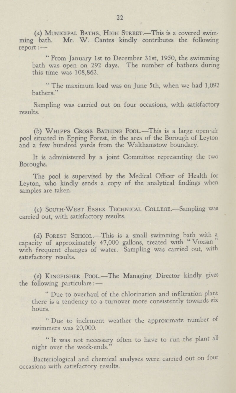 22 (a) Municipal Baths, High Street.—This is a covered swim ming bath. Mr. W. Cantes kindly contributes the following report:— From January 1st to December 31st, 1950, the swimming bath was open on 292 days. The number of bathers during this time was 108,862. The maximum load was on June 5th, when we had 1,092 bathers. Sampling was carried out on four occasions, with satisfactory results. (b) Whipps Cross Bathing Pool.—This is a large open-air pool situated in Epping Forest, in the area of the Borough of Leyton and a few hundred yards from the Walthamstow boundary. It is administered by a joint Committee representing the two Boroughs. The pool is supervised by the Medical Officer of Health for Leyton, who kindly sends a copy of the analytical findings when samples are taken. (c) South-West Essex Technical College.—Sampling was carried out, with satisfactory results. (d) Forest School.—This is a small swimming bath with a capacity of approximately 47,000 gallons, treated with Voxsan” with frequent changes of water. Sampling was carried out, with satisfactory results. (e) Kingfisher Pool.—The Managing Director kindly gives the following particulars:— Due to overhaul of the chlorination and infiltration plant there is a tendency to a turnover more consistently towards six hours. Due to inclement weather the approximate number of swimmers was 20,000. It was not necessary often to have to run the plant all night over the week-ends. Bacteriological and chemical analyses were carried out on four occasions with satisfactory results.