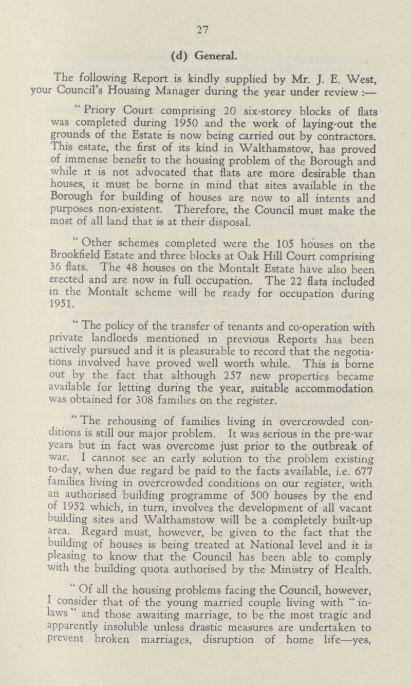 27 (d) General. The following Report is kindly supplied by Mr. J. E. West, your Council's Housing Manager during the year under review:— Priory Court comprising 20 six-storey blocks of flats was completed during 1950 and the work of laying-out the grounds of the Estate is now being carried out by contractors. This estate, the first of its kind in Walthamstow, has proved of immense benefit to the housing problem of the Borough and while it is not advocated that flats are more desirable than houses, it must be borne in mind that sites available in the Borough for building of houses are now to all intents and purposes non-existent. Therefore, the Council must make the most of all land that is at their disposal. Other schemes completed were the 105 houses on the Brookfield Estate and three blocks at Oak Hill Court comprising 36 flats. The 48 houses on the Montalt Estate have also been erected and are now in full occupation. The 22 flats included in the Montalt scheme will be ready for occupation during 1951. The policy of the transfer of tenants and co-operation with private landlords mentioned in previous Reports has been actively pursued and it is pleasurable to record that the negotia tions involved have proved well worth while. This is borne out by the fact that although 257 new properties became available for letting during the year, suitable accommodation was obtained for 308 families on the register. The rehousing of families living in overcrowded con ditions is still our major problem. It was serious in the pre-war years but in fact was overcome just prior to the outbreak of war. I cannot see an early solution to the problem existing to-day, when due regard be paid to the facts available, i.e. 677 families living in overcrowded conditions on our register, with an authorised building programme of 500 houses by the end of 1952 which, in turn, involves the development of all vacant building sites and Walthamstow will be a completely built-up area. Regard must, however, be given to the fact that the building of houses is being treated at National level and it is pleasing to know that the Council has been able to comply with the building quota authorised by the Ministry of Health. Of all the housing problems facing the Council, however, I consider that of the young married couple living with  in laws and those awaiting marriage, to be the most tragic and apparently insoluble unless drastic measures are undertaken to prevent broken marriages, disruption of home life— yes,