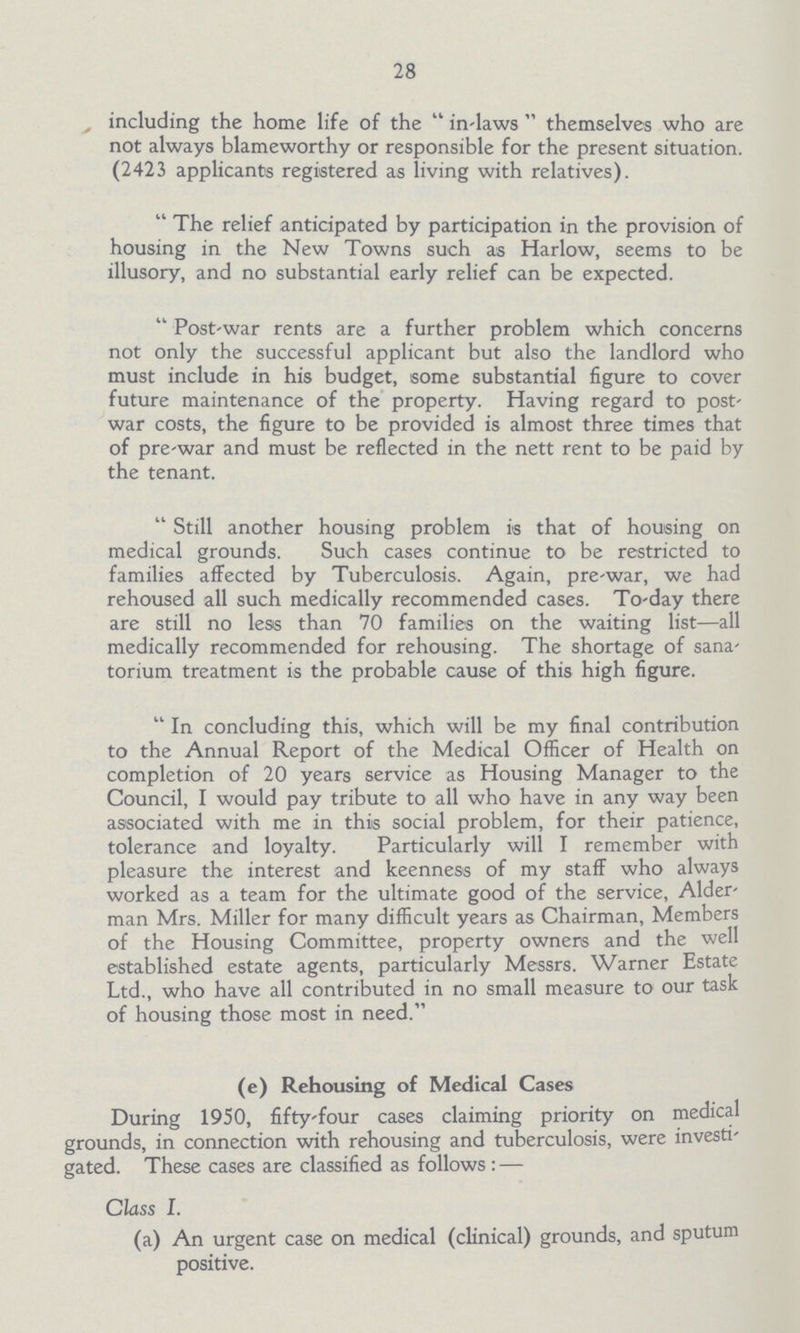 28 including the home life of the in-laws themselves who are not always blameworthy or responsible for the present situation. (2423 applicants registered as living with relatives). The relief anticipated by participation in the provision of housing in the New Towns such as Harlow, seems to be illusory, and no substantial early relief can be expected. Post-war rents are a further problem which concerns not only the successful applicant but also the landlord who must include in his budget, some substantial figure to cover future maintenance of the property. Having regard to post war costs, the figure to be provided is almost three times that of pre-war and must be reflected in the nett rent to be paid by the tenant. Still another housing problem is that of housing on medical grounds. Such cases continue to be restricted to families affected by Tuberculosis. Again, pre-war, we had rehoused all such medically recommended cases. To-day there are still no less than 70 families on the waiting list— all medically recommended for rehousing. The shortage of sana torium treatment is the probable cause of this high figure. In concluding this, which will be my final contribution to the Annual Report of the Medical Officer of Health on completion of 20 years service as Housing Manager to the Council, I would pay tribute to all who have in any way been associated with me in this social problem, for their patience, tolerance and loyalty. Particularly will I remember with pleasure the interest and keenness of my staff who always worked as a team for the ultimate good of the service, Alder man Mrs. Miller for many difficult years as Chairman, Members of the Housing Committee, property owners and the well established estate agents, particularly Messrs. Warner Estate Ltd., who have all contributed in no small measure to our task of housing those most in need. (e) Rehousing of Medical Cases During 1950, fifty-four cases claiming priority on medical grounds, in connection with rehousing and tuberculosis, were investi gated. These cases are classified as follows:— Class I. (a) An urgent case on medical (clinical) grounds, and sputum positive.