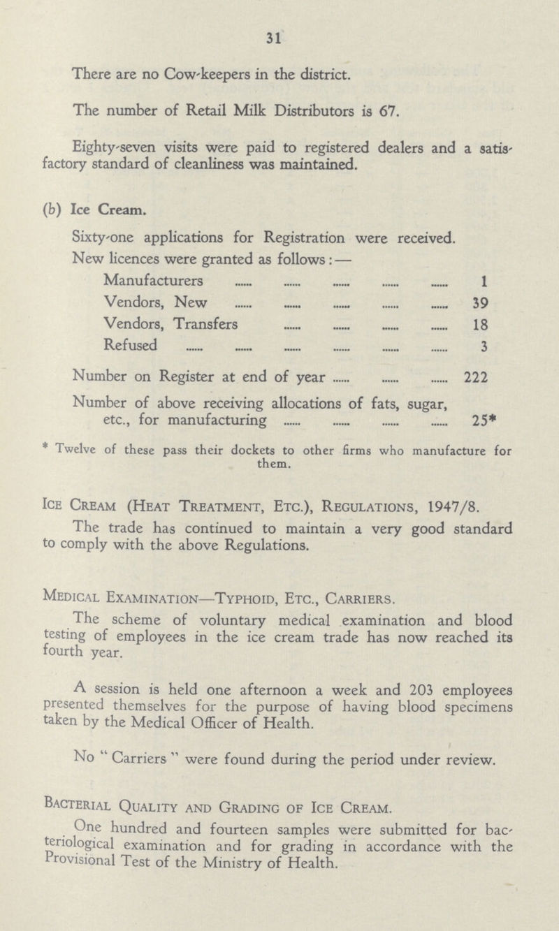 31 There are no Cowkeepers in the district. The number of Retail Milk Distributors is 67. Eighty-seven visits were paid to registered dealers and a satis factory standard of cleanliness was maintained. (b) Ice Cream. Sixty-one applications for Registration were received. New licences were granted as follows : — Manufacturers 1 Vendors, New 39 Vendors, Transfers 18 Refused 3 Number on Register at end of year 222 Number of above receiving allocations of fats, sugar, etc., for manufacturing 25* * Twelve of these pass their dockets to other firms who manufacture for them. Ice Cream (Heat Treatment, Etc.), Regulations, 1947/8. The trade has continued to maintain a very good standard to comply with the above Regulations. Medical Examination— Typhoid, Etc., Carriers. The scheme of voluntary medical examination and blood testing of employees in the ice cream trade has now reached its fourth year. A session is held one afternoon a week and 203 employees presented themselves for the purpose of having blood specimens taken by the Medical Officer of Health. No Carriers were found during the period under review. Bacterial Quality and Grading of Ice Cream. One hundred and fourteen samples were submitted for bac teriological examination and for grading in accordance with the Provisional Test of the Ministry of Health.