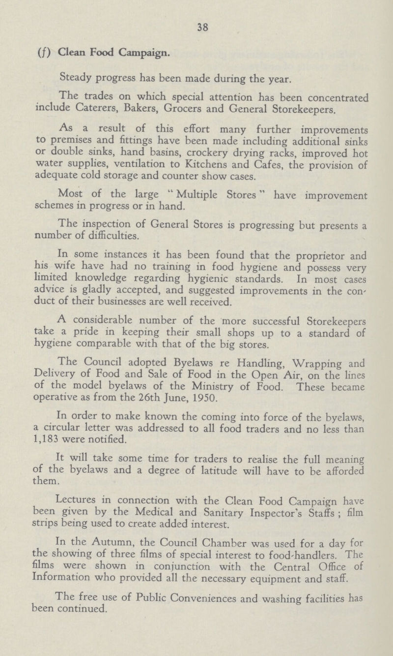 38 (f) Clean Food Campaign. Steady progress has been made during the year. The trades on which special attention has been concentrated include Caterers, Bakers, Grocers and General Storekeepers. As a result of this effort many further improvements to premises and fittings have been made including additional sinks or double sinks, hand basins, crockery drying racks, improved hot water supplies, ventilation to Kitchens and Cafes, the provision of adequate cold storage and counter show cases. Most of the large Multiple Stores have improvement schemes in progress or in hand. The inspection of General Stores is progressing but presents a number of difficulties. In some instances it has been found that the proprietor and his wife have had no training in food hygiene and possess very limited knowledge regarding hygienic standards. In most cases advice is gladly accepted, and suggested improvements in the con duct of their businesses are well received. A considerable number of the more successful Storekeepers take a pride in keeping their small shops up to a standard of hygiene comparable with that of the big stores. The Council adopted Byelaws re Handling, Wrapping and Delivery of Food and Sale of Food in the Open Air, on the lines of the model byelaws of the Ministry of Food. These became operative as from the 26th June, 1950. In order to make known the coming into force of the byelaws, a circular letter was addressed to all food traders and no less than 1,183 were notified. It will take some time for traders to realise the full meaning of the byelaws and a degree of latitude will have to be afforded them. Lectures in connection with the Clean Food Campaign have been given by the Medical and Sanitary Inspector's Staffs ; film strips being used to create added interest. In the Autumn, the Council Chamber was used for a day for the showing of three films of special interest to food-handlers. The films were shown in conjunction with the Central Office of Information who provided all the necessary equipment and staff. The free use of Public Conveniences and washing facilities has been continued.