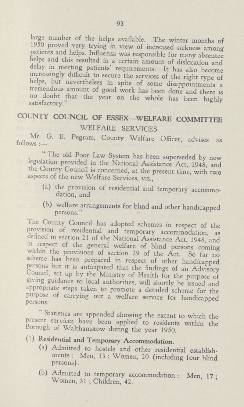 93 large number of the helps available. The winter months of 1950 proved very trying in view of increased sickness among patients and helps. Influenza was responsible for many absentee helps and this resulted in a certain amount of dislocation and delay in meeting patients' requirements. It has also become increasingly difficult to secure the services of the right type of helps, but nevertheless in spite of some disappointments a tremendous amount of good work has been done and there is no doubt that the year on the whole has been highly satisfactory. COUNTY COUNCIL OF ESSEX—WELFARE COMMITTEE WELFARE SERVICES Mr. G. E. Pegram, County Welfare Officer, advises as follows:— The old Poor Law System has been superseded by new legislation provided in the National Assistance Act, 1948, and the County Council is concerned, at the present time, with two aspects of the new Welfare Services, viz., (a) the provision of residential and temporary accommo dation, and (b) welfare arrangements for blind and other handicapped persons. The County Council has adopted schemes in respect of the provision of residential and temporary accommodation, as defined in section 21 of the National Assistance Act, 1948, and in respect of the general welfare of blind persons coming within the provisions of section 29 of the Act. So far no scheme has been prepared in respect of other handicapped persons but it is anticipated that the findings of an Advisory Council, set up by the Ministry of Health for the purpose of giving guidance to local authorities, will shortly be issued and appropriate steps taken to promote a detailed scheme for the purpose of carrying out a welfare service for handicapped persons. Statistics are appended showing the extent to which the present services have been applied to residents within the Borough of Walthamstow during the year 1950. (1) Residential and Temporary Accommodation. (a) Admitted to hostels and other residential establish ments: Men, 13; Women, 20 (including four blind persons). (b) Admitted to temporary accommodation: Men, 17; Women, 31; Children, 42.