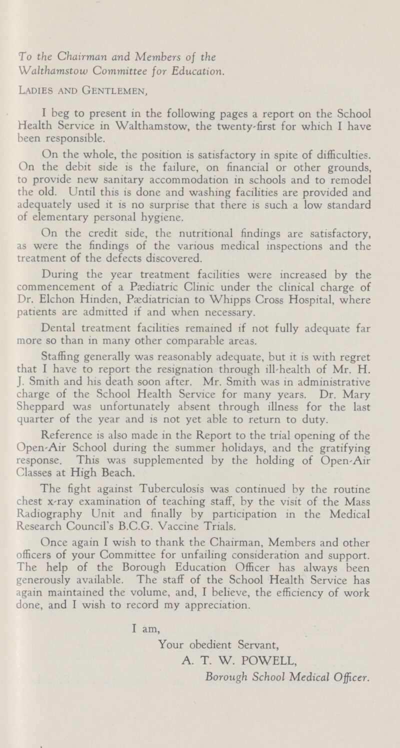 To the Chairman and Members of the Walthamstow Committee for Education. Ladies and Gentlemen, I beg to present in the following pages a report on the School Health Service in Walthamstow, the twenty-first for which I have been responsible. On the whole, the position is satisfactory in spite of difficulties. On the debit side is the failure, on financial or other grounds, to provide new sanitary accommodation in schools and to remodel the old. Until this is done and washing facilities are provided and adequately used it is no surprise that there is such a low standard of elementary personal hygiene. On the credit side, the nutritional findings are satisfactory, as were the findings of the various medical inspections and the treatment of the defects discovered. During the year treatment facilities were increased by the commencement of a Pediatric Clinic under the clinical charge of Dr. Elchon Hinden, Paediatrician to Whipps Cross Hospital, where patients are admitted if and when necessary. Dental treatment facilities remained if not fully adequate far more so than in many other comparable areas. Staffing generally was reasonably adequate, but it is with regret that I have to report the resignation through ill-health of Mr. H. J. Smith and his death soon after. Mr. Smith was in administrative charge of the School Health Service for many years. Dr. Mary Sheppard was unfortunately absent through illness for the last quarter of the year and is not yet able to return to duty. Reference is also made in the Report to the trial opening of the Open-Air School during the summer holidays, and the gratifying response. This was supplemented by the holding of Open-Air Classes at High Beach. The fight against Tuberculosis was continued by the routine chest x-ray examination of teaching staff, by the visit of the Mass Radiography Unit and finally by participation in the Medical Research Council's B.C.G. Vaccine Trials. Once again I wish to thank the Chairman, Members and other officers of your Committee for unfailing consideration and support. The help of the Borough Education Officer has always been generously available. The staff of the School Health Service has again maintained the volume, and, I believe, the efficiency of work done, and I wish to record my appreciation. I am, Your obedient Servant, A. T. W. POWELL, Borough School Medical Officer.