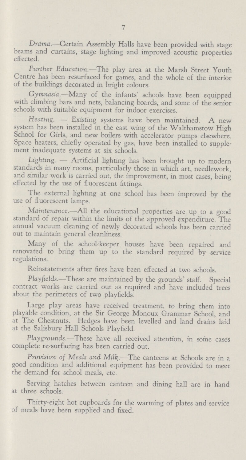7 Drama.—Certain Assembly Halls have been provided with stage beams and curtains, stage lighting and improved acoustic properties effected. Further Education.—The play area at the Marsh Street Youth Centre has been resurfaced for games, and the whole of the interior of the buildings decorated in bright colours. Gymnasia.—Many of the infants' schools have been equipped with climbing bars and nets, balancing boards, and some of the senior schools with suitable equipment for indoor exercises. Heating. — Existing systems have been maintained. A new system has been installed in the east wing of the Walthamstow High School for Girls, and new boilers with accelerator pumps elsewhere. Space heaters, chiefly operated by gas, have been installed to supple ment inadequate systems at six schools. Lighting. — Artificial lighting has been brought up to modern standards in many rooms, particularly those in which art, needlework, and similar work is carried out, the improvement, in most cases, being effected by the use of fluorescent fittings. The external lighting at one school has been improved by the use of fluorescent lamps. Maintenance.—All the educational properties are up to a good standard of repair within the limits of the approved expenditure. The annual vacuum cleaning of newly decorated schools has been carried out to maintain general cleanliness. Many of the school-keeper houses have been repaired and renovated to bring them up to the standard required by service regulations. Reinstatements after fires have been effected at two schools. Playfields.—These are maintained by the grounds' staff. Special contract works are carried out as required and have included trees about the perimeters of two playfields. Large play areas have received treatment, to bring them into playable condition, at the Sir George Monoux Grammar School, and at The Chestnuts. Hedges have been levelled and land drains laid at the Salisbury Hall Schools Playfield. Playgrounds.—These have all received attention, in some cases complete re-surfacing has been carried out. Provision of Meals and Mil\.—The canteens at Schools are in a good condition and additional equipment has been provided to meet the demand for school meals, etc. Serving hatches between canteen and dining hall are in hand at three schools. Thirty-eight hot cupboards for the warming of plates and service of meals have been supplied and fixed.