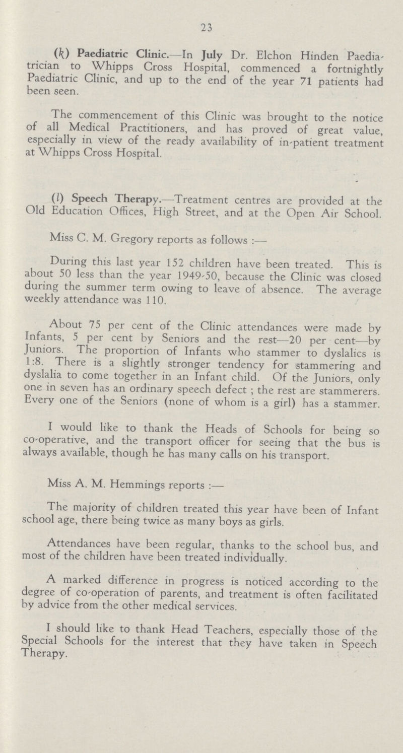 23 (k) Paediatric Clinic.—In July Dr. Elchon Hinden Paedia trician to Whipps Cross Hospital, commenced a fortnightly Paediatric Clinic, and up to the end of the year 71 patients had been seen. The commencement of this Clinic was brought to the notice of all Medical Practitioners, and has proved of great value, especially in view of the ready availability of in-patient treatment at Whipps Cross Hospital. (l) Speech Therapy.—Treatment centres are provided at the Old Education Offices, High Street, and at the Open Air School. Miss C. M. Gregory reports as follows :— During this last year 152 children have been treated. This is about 50 less than the year 1949-50, because the Clinic was closed during the summer term owing to leave of absence. The average weekly attendance was 110. About 75 per cent of the Clinic attendances were made by Infants, 5 per cent by Seniors and the rest—20 per cent—by Juniors. The proportion of Infants who stammer to dyslalics is 1:8. There is a slightly stronger tendency for stammering and dyslalia to come together in an Infant child. Of the Juniors, only one in seven has an ordinary speech defect ; the rest are stammerers. Every one of the Seniors (none of whom is a girl) has a stammer. I would like to thank the Heads of Schools for being so co-operative, and the transport officer for seeing that the bus is always available, though he has many calls on his transport. Miss A. M. Hemmings reports :— The majority of children treated this year have been of Infant school age, there being twice as many boys as girls. Attendances have been regular, thanks to the school bus, and most of the children have been treated individually. A marked difference in progress is noticed according to the degree of co-operation of parents, and treatment is often facilitated by advice from the other medical services. I should like to thank Head Teachers, especially those of the Special Schools for the interest that they have taken in Speech Therapy.
