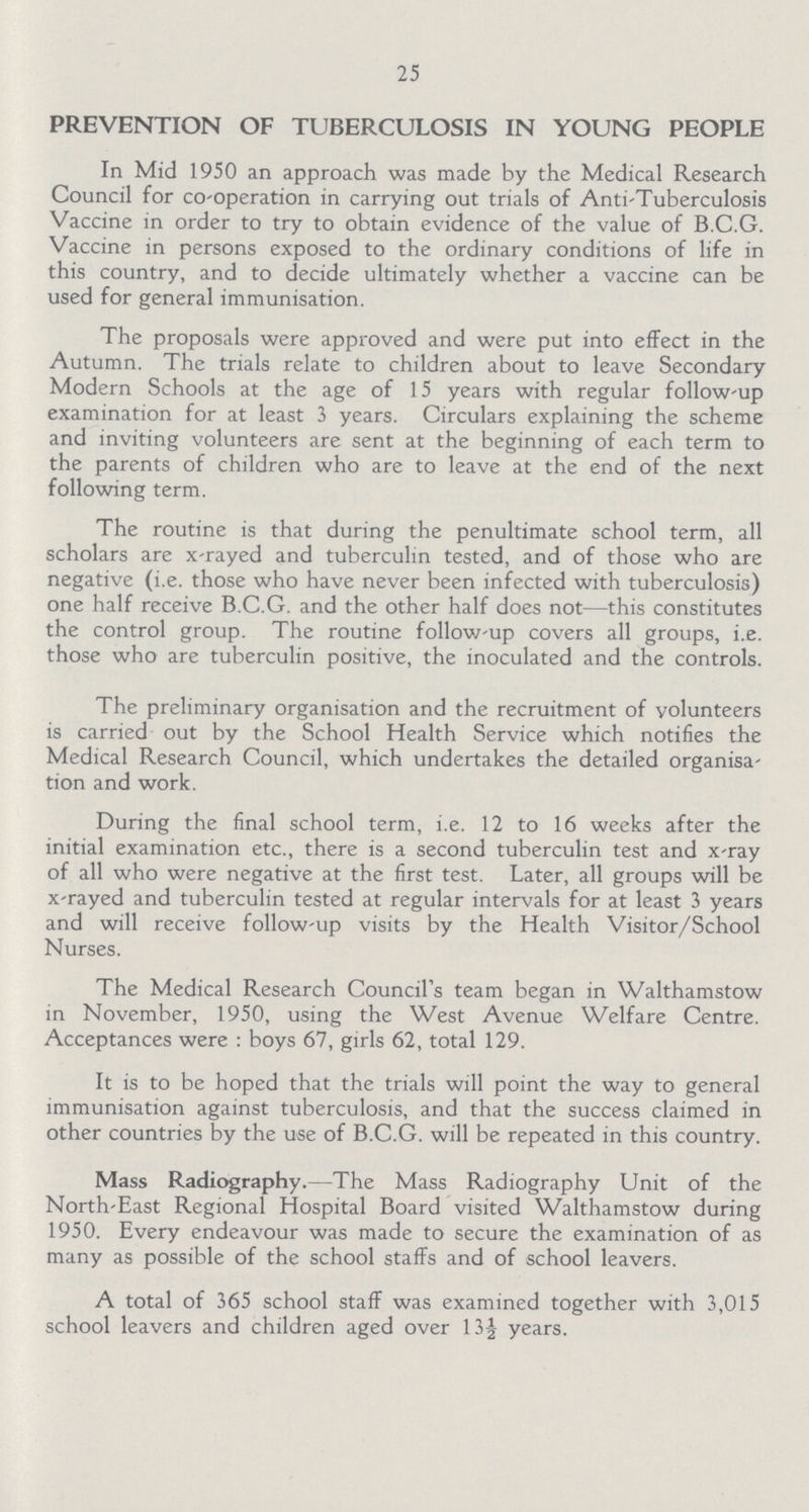 25 PREVENTION OF TUBERCULOSIS IN YOUNG PEOPLE In Mid 1950 an approach was made by the Medical Research Council for co-operation in carrying out trials of Anti-Tuberculosis Vaccine in order to try to obtain evidence of the value of B.C.G. Vaccine in persons exposed to the ordinary conditions of life in this country, and to decide ultimately whether a vaccine can be used for general immunisation. The proposals were approved and were put into effect in the Autumn. The trials relate to children about to leave Secondary Modern Schools at the age of 15 years with regular follow-up examination for at least 3 years. Circulars explaining the scheme and inviting volunteers are sent at the beginning of each term to the parents of children who are to leave at the end of the next following term. The routine is that during the penultimate school term, all scholars are x-rayed and tuberculin tested, and of those who are negative (i.e. those who have never been infected with tuberculosis) one half receive B.C.G. and the other half does not—this constitutes the control group. The routine follow-up covers all groups, i.e. those who are tuberculin positive, the inoculated and the controls. The preliminary organisation and the recruitment of volunteers is carried out by the School Health Service which notifies the Medical Research Council, which undertakes the detailed organisa tion and work. During the final school term, i.e. 12 to 16 weeks after the initial examination etc., there is a second tuberculin test and x-ray of all who were negative at the first test. Later, all groups will be x-rayed and tuberculin tested at regular intervals for at least 3 years and will receive follow-up visits by the Health Visitor/School Nurses. The Medical Research Council's team began in Walthamstow in November, 1950, using the West Avenue Welfare Centre. Acceptances were : boys 67, girls 62, total 129. It is to be hoped that the trials will point the way to general immunisation against tuberculosis, and that the success claimed in other countries by the use of B.C.G. will be repeated in this country. Mass Radiography.—The Mass Radiography Unit of the North-East Regional Hospital Board visited Walthamstow during 1950. Every endeavour was made to secure the examination of as many as possible of the school staffs and of school leavers. A total of 365 school staff was examined together with 3,015 school leavers and children aged over 13½ years.