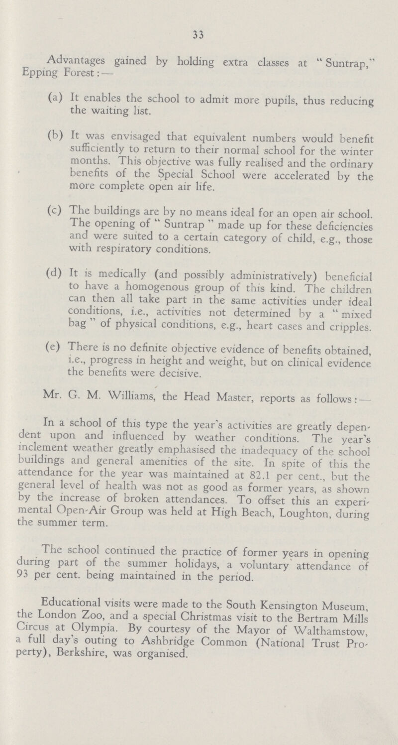 33 Advantages gained by holding extra classes at Suntrap, Epping Forest: — (a) It enables the school to admit more pupils, thus reducing the waiting list. (b) It was envisaged that equivalent numbers would benefit sufficiently to return to their normal school for the winter months. This objective was fully realised and the ordinary benefits of the Special School were accelerated by the more complete open air life. (c) The buildings are by no means ideal for an open air school. The opening of Suntrap made up for these deficiencies and were suited to a certain category of child, e.g., those with respiratory conditions. (d) It is medically (and possibly administratively) beneficial to have a homogenous group of this kind. The children can then all take part in the same activities under ideal conditions, i.e., activities not determined by a mixed bag  of physical conditions, e.g., heart cases and cripples. (e) There is no definite objective evidence of benefits obtained, i.e., progress in height and weight, but on clinical evidence the benefits were decisive. Mr. G. M. Williams, the Head Master, reports as follows In a school of this type the year's activities are greatly depen dent upon and influenced by weather conditions. The year's inclement weather greatly emphasised the inadequacy of the school buildings and general amenities of the site. In spite of this the attendance for the year was maintained at 82.1 per cent., but the general level of health was not as good as former years, as shown by the increase of broken attendances. To offset this an experi mental Open-Air Group was held at High Beach, Loughton, during the summer term. The school continued the practice of former years in opening during part of the summer holidays, a voluntary attendance of 93 per cent. being maintained in the period. Educational visits were made to the South Kensington Museum, the London Zoo, and a special Christmas visit to the Bertram Mills Circus at Olympia. By courtesy of the Mayor of Walthamstow, a full day's outing to Ashbridge Common (National Trust Pro perty), Berkshire, was organised.