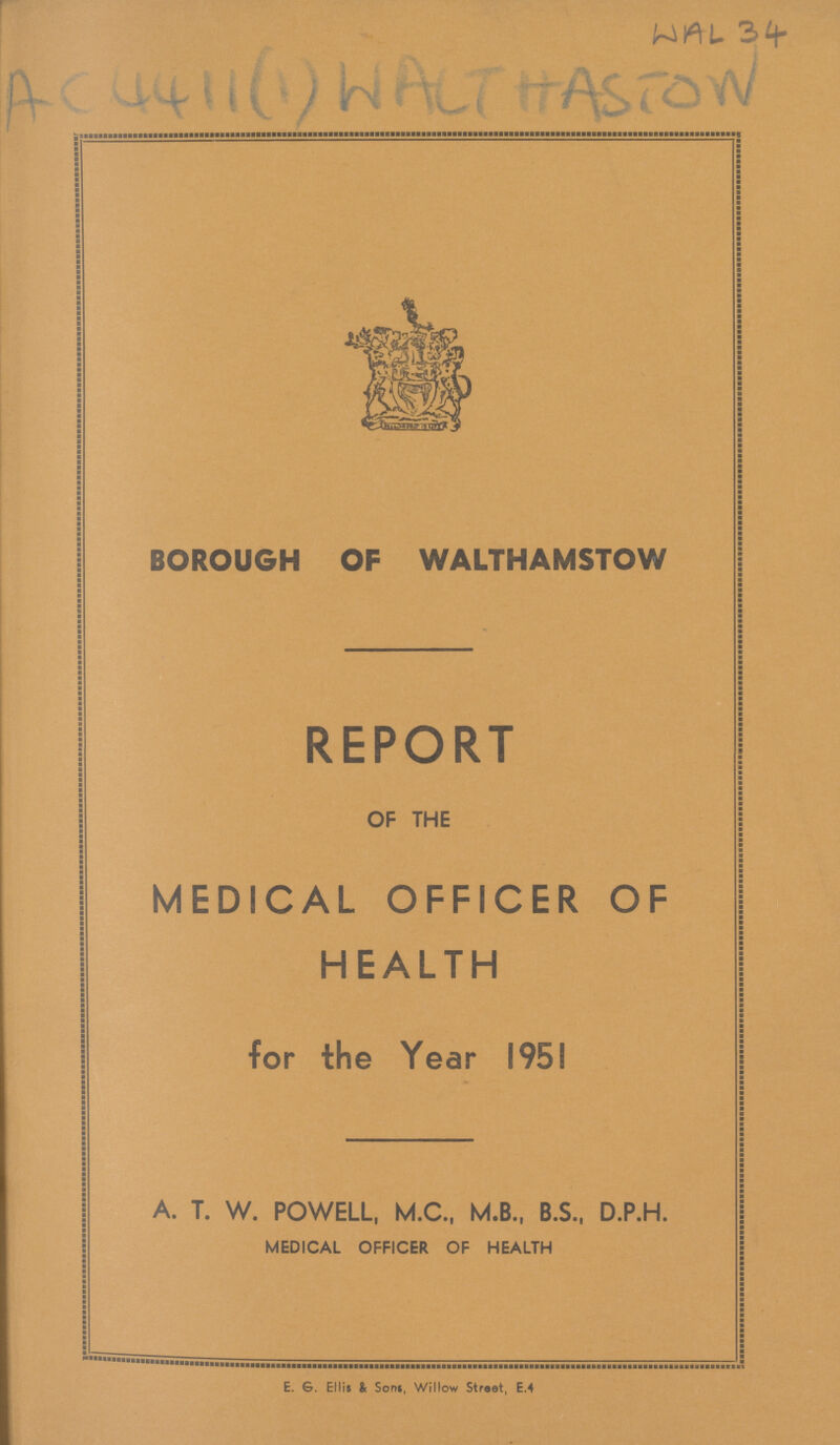 WAL 34 AC 4411 (1) WALT HASTON BOROUGH OF WALTHAMSTOW REPORT OF THE MEDICAL OFFICER OF HEALTH for the Year 1951 A. T. W. POWELL, M.C., M.B., B.S., D.P.H. MEDICAL OFFICER OF HEALTH E. G. Ellis & Sons, Willow Street, E.4