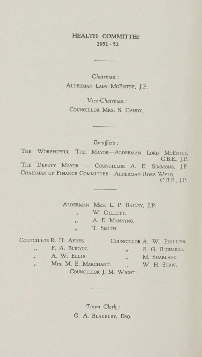 HEALTH COMMITTEE 1951-52 Chairman: Alderman Lady McEntee, J.P. Vice-Chairman: Councillor Mrs. S. Candy. Ex-officio: The Worshipful The Mayor—Alderman Lord McEntee, C.B.E., J.P. The Deputy Mayor—Councillor A. E. Simmons, J.P. Chairman of Finance Committee—Alderman Ross Wyld, O.B.E., J.P. Alderman Mrs. L. P. Bailey, J.P. „ W. Gillett. „ A. E. Manning. „ T. Smith. Councillor R. H. Ayres. Councillor A. W. Phillips. ,, F. A. Burton. „ E. G, Richards. ,, A. W. Ellis. „ M. Sharland. ,, Mrs. M. E. Marchant. „ W. H. Shaw. Councillor J. M. Wight. Town Cler: G. A. Blakeley, Esq.