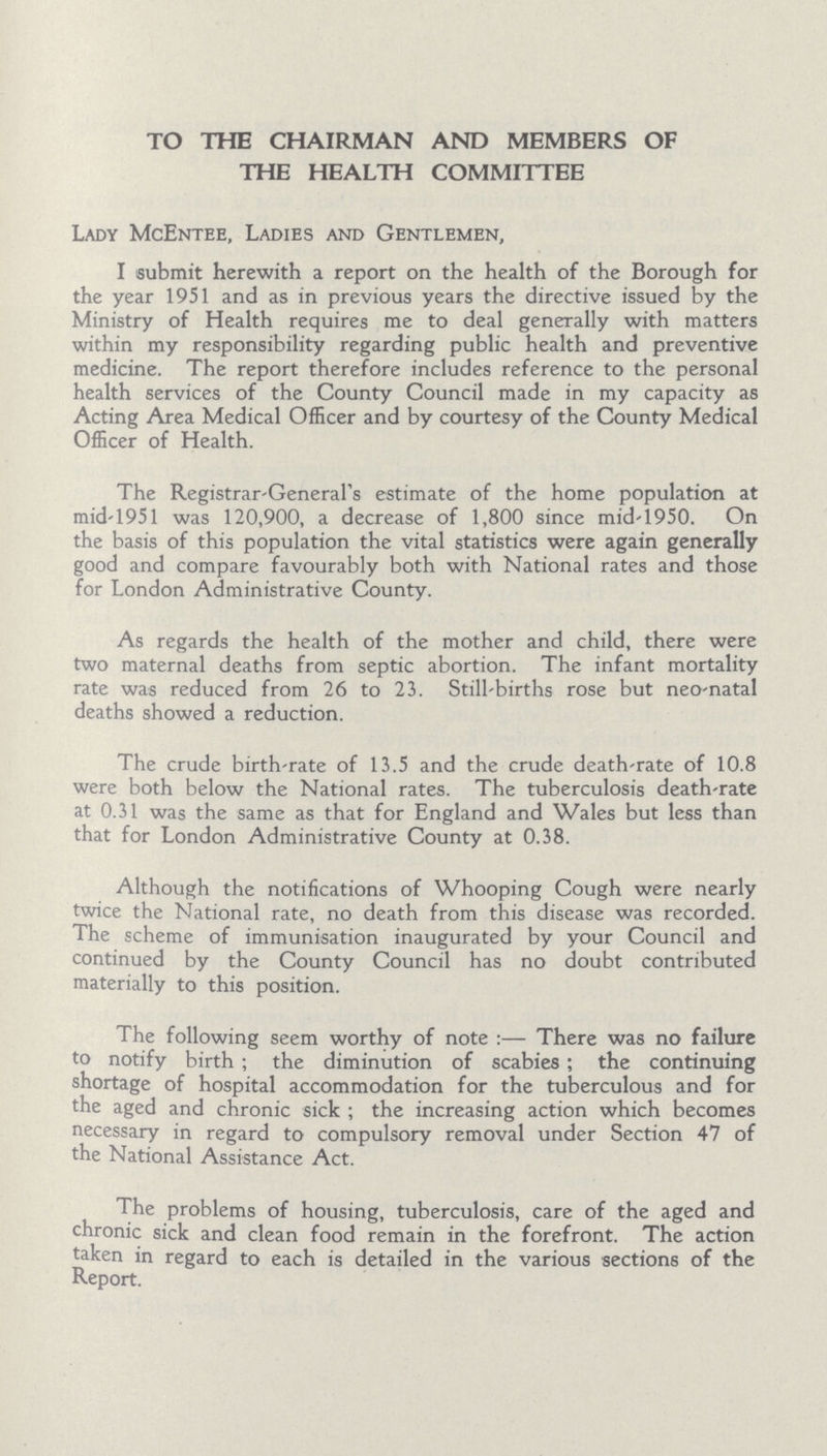 TO THE CHAIRMAN AND MEMBERS OF THE HEALTH COMMITTEE Lady McEntee, Ladies and Gentlemen, I submit herewith a report on the health of the Borough for the year 1951 and as in previous years the directive issued by the Ministry of Health requires me to deal generally with matters within my responsibility regarding public health and preventive medicine. The report therefore includes reference to the personal health services of the County Council made in my capacity as Acting Area Medical Officer and by courtesy of the County Medical Officer of Health. The Registrar-General's estimate of the home population at mid 1951 was 120,900, a decrease of 1,800 since mid-1950. On the basis of this population the vital statistics were again generally good and compare favourably both with National rates and those for London Administrative County. As regards the health of the mother and child, there were two maternal deaths from septic abortion. The infant mortality rate was reduced from 26 to 23. Still-births rose but neo-natal deaths showed a reduction. The crude birth-rate of 13.5 and the crude death-rate of 10.8 were both below the National rates. The tuberculosis death-rate at 0.31 was the same as that for England and Wales but less than that for London Administrative County at 0.38. Although the notifications of Whooping Cough were nearly twice the National rate, no death from this disease was recorded. The scheme of immunisation inaugurated by your Council and continued by the County Council has no doubt contributed materially to this position. The following seem worthy of note:— There was no failure to notify birth; the diminution of scabies; the continuing shortage of hospital accommodation for the tuberculous and for the aged and chronic sick; the increasing action which becomes necessary in regard to compulsory removal under Section 47 of the National Assistance Act. The problems of housing, tuberculosis, care of the aged and chronic sick and clean food remain in the forefront. The action taken in regard to each is detailed in the various sections of the Report.