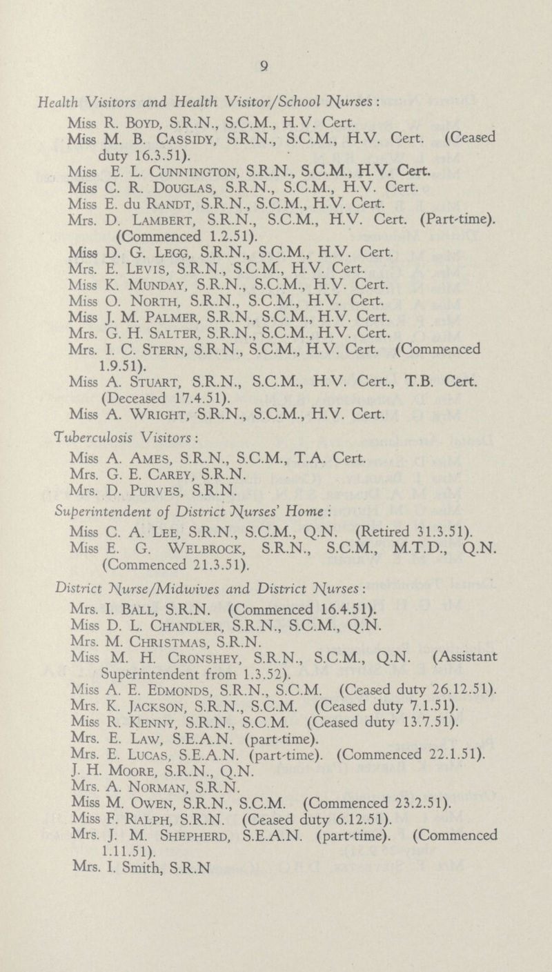 9 Health Visitors and Health Visitor/School purses: Miss R. Boyd, S.R.N., S.C.M., H.V. Cert. Miss M. B. Cassidy, S.R.N., S.C.M., H.V. Cert. (Ceased duty 16.3.51). Miss E. L. Cunnington, S.R.N., S.C.M., H.V. Cert. Miss C. R. Douglas, S.R.N., S.C.M., H.V. Cert. Miss E. du Randt, S.R.N., S.C.M., H.V. Cert. Mrs. D. Lambert, S.R.N., S.C.M., H.V. Cert. (Part-time). (Commenced 1.2.51). Miss D. G. Legg, S.R.N., S.C.M., H.V. Cert. Mrs. E. Levis, S.R.N., S.C.M., H.V. Cert. Miss K. Munday, S.R.N., S.C.M., H.V. Cert. Miss O. North, S.R.N., S.C.M., H.V. Cert. Miss J. M. Palmer, S.R.N., S.C.M., H.V. Cert. Mrs. G. H. Salter, S.R.N., S.C.M., H.V. Cert. Mrs. I. C. Stern, S.R.N., S.C.M., H.V. Cert. (Commenced 1.9.51). Miss A. Stuart, S.R.N., S.C.M., H.V. Cert., T.B. Cert. (Deceased 17.4.51). Miss A. Wright, S.R.N., S.C.M., H.V. Cert. Tuberculosis Visitors: Miss A. Ames, S.R.N., S.C.M., T.A. Cert. Mrs. G. E. Carey, S.R.N. Mrs. D. Purves, S.R.N. Superintendent of District Nurses' Home: Miss C. A. Lee, S.R.N., S.C.M., Q.N. (Retired 31.3.51). Miss E. G. Welbrock, S.R.N., S.C.M., M.T.D., Q.N. (Commenced 21.3.51). District Nuurse/Midwives and District Nurses: Mrs. I. Ball, S.R.N. (Commenced 16.4.51). Miss D. L. Chandler, S.R.N., S.C.M., Q.N. Mrs. M. Christmas, S.R.N. Miss M. H. Cronshey, S.R.N., S.C.M., Q.N. (Assistant Superintendent from 1.3.52). Miss A. E. Edmonds, S.R.N., S.C.M. (Ceased duty 26.12.51). Mrs. K. Jackson, S.R.N., S.C.M. (Ceased duty 7.1.51). Miss R. Kenny, S.R.N., S.C.M. (Ceased duty 13.7.51). Mrs. E. Law, S.E.A.N. (part'time). Mrs. E. Lucas, S.E.A.N. (part-time). (Commenced 22.1.51). J. H. Moore, S.R.N., Q.N. Mrs. A. Norman, S.R.N. Miss M. Owen, S.R.N., S.C.M. (Commenced 23.2.51). Miss F. Ralph, S.R.N. (Ceased duty 6.12.51). Mrs. J. M. Shepherd, S.E.A.N. (part-time). (Commenced 1.11.51). Mrs. I. Smith, S.R.N