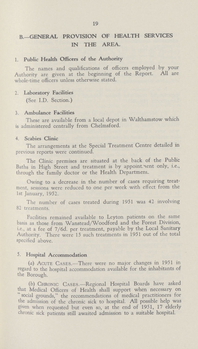 19 B—GENERAL PROVISION OF HEALTH SERVICES IN THE AREA. 1. Public Health Officers of the Authority The names and qualifications of officers employed by your Authority are given at the beginning of the Report. All are whole-time officers unless otherwise stated. 2. Laboratory Facilities (See I.D. Section.) 3. Ambulance Facilities These are available from a local depot in Walthamstow which is administered centrally from Chelmsford. 4. Scabies Clinic The arrangements at the Special Treatment Centre detailed in previous reports were continued. The Clinic premises are situated at the back of the Public Baths in High Street and treatment is by appointment only, i.e., through the family doctor or the Health Department. Owing to a decrease in the number of cases requiring treat ment, sessions were reduced to one per week with effect from the 1st January, 1952. The number of cases treated during 1951 was 42 involving 82 treatments. Facilities remained available to Leyton patients on the same basis as those from Wanstead/Woodford and the Forest Division, i.e., at a fee of 7/6d. per treatment, payable by the Local Sanitary Authority. There were 15 such treatments in 1951 out of the total specified above. 5. Hospital Accommodation (a) Acute Cases.—There were no major changes in 1951 in regard to the hospital accommodation available for the inhabitants of the Borough. (b) Chronic Cases.—Regional Hospital Boards have asked that Medical Officers of Health shall support when necessary on social grounds, the recommendations of medical practitioners for the admission of the chronic sick to hospital. All possible help was given when requested but even so, at the end of 1951, 17 elderly chronic sick patients still awaited admission to a suitable hospital.
